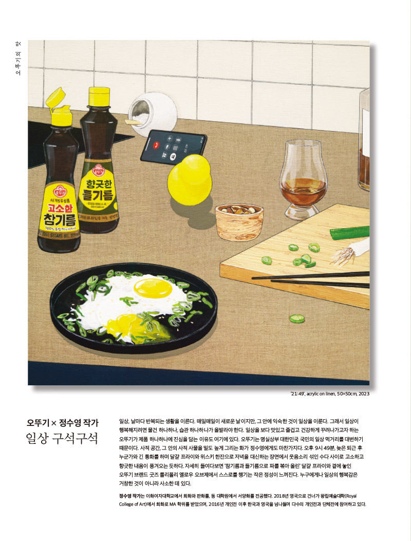 행복이 가득한 집 2023년 2월호



오뚜기의 맛

진심 어린 참기름과 들기름



오뚜기 × 정수영 작가

일상 구석구석

일상, 날마다 반복되는 생활을 이른다. 매일매일이 새로운 날이지만, 그 안에 익숙한 것이 일상을 이룬다. 그래서 일상이 행복해지려면 물건 하나하나, 습관 하나하나가 올발라야 한다. 일상을 보다 맛있고 즐겁고 건강하게 꾸려나가고자 하는 오뚜기가 제품 하나하나에 진심을 담는 이유도 여기에 있다. 오뚜기는 명실상부 대한민국 국민의 일상 먹거리를 대변하기 때문이다. 사적 공간, 그 안의 사적 사물을 밀도 높게 그리는 화가 정수영에게도 마찬가지다. 오후 9시 49분, 늦은 퇴근 후 누군가와 긴 통화를 하며 달걀 프라이와 위스키 한잔으로 저녁을 대신하는 장면에서 웃음소리 섞인 수다 사이로 고소하고 향긋한 내음이 풍겨오는 듯하다. 자세히 들여다보면 ‘참기름과 들기름으로 파를 볶아 올린’ 달걀 프라이와 곁에 놓인 오뚜기 브랜드 굿즈 롤리폴리 옐로우 오브제에서 스스로를 챙기는 작은 정성이 느껴진다. 누구에게나 일상의 행복감은 거창한 것이 아니라 사소한 데 있다.

정수영 작가는 이화여자대학교에서 회화와 판화를, 동 대학원에서 서양화를 전공했다. 2018년 영국으로 건너가 왕립예술대학(Royal College of Art)에서 회화로 MA 학위를 받았으며, 2016년 개인전 이후 한국과 영국을 넘나들며 다수의 개인전과 단체전에 참여하고 있다.