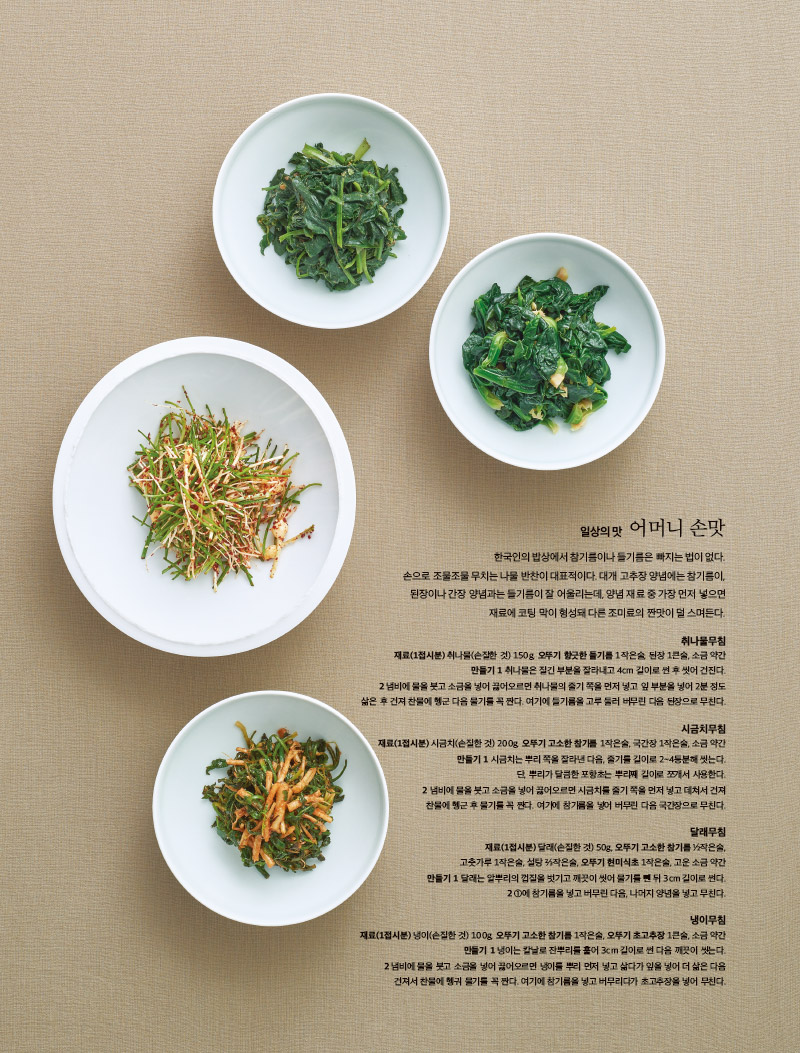 일상의 맛 어머니 손맛

한국인의 밥상에서 참기름이나 들기름은 빠지는 법이 없다.

손으로 조물조물 무치는 나물 반찬이 대표적이다. 대개 고추장 양념에는 참기름이, 된장이나 간장 양념과는 들기름이 잘 어울리는데, 양념 재료 중 가장 먼저 넣으면 재료에 코팅 막이 형성돼 다른 조미료의 짠맛이 덜 스며든다.



취나물무침

재료(1접시분) 

취나물(손질한 것) 150g, 오뚜기 향긋한 들기름 1작은술, 된장 1큰술, 소금 약간

만들기 

1 취나물은 질긴 부분을 잘라내고 4cm 길이로 썬 후 씻어 건진다.

2 냄비에 물을 붓고 소금을 넣어 끓어오르면 취나물의 줄기 쪽을 먼저 넣고 잎 부분을 넣어 2분 정도 삶은 후 건져 찬물에 헹군 다음 물기를 꼭 짠다. 여기에 들기름을 고루 둘러 버무린 다음 된장으로 무친다.



시금치무침

재료(1접시분) 

시금치(손질한 것) 200g, 오뚜기 고소한 참기름 1작은술, 국간장 1작은술, 소금 약간

만들기 

1 시금치는 뿌리 쪽을 잘라낸 다음, 줄기를 길이로 2~4등분해 씻는다. 단, 뿌리가 달큼한 포항초는 뿌리째 길이로 쪼개서 사용한다.

2 냄비에 물을 붓고 소금을 넣어 끓어오르면 시금치를 줄기 쪽을 먼저 넣고 데쳐서 건져 찬물에 헹군 후 물기를 꼭 짠다. 여기에 참기름을 넣어 버무린 다음 국간장으로 무친다.



달래무침

재료(1접시분) 

달래(손질한 것) 50g, 오뚜기 고소한 참기름 ½작은술, 고춧가루 1작은술, 설탕 ⅔작은술, 오뚜기 현미식초 1작은술, 고운 소금 약간

만들기 

1 달래는 알뿌리의 껍질을 벗기고 깨끗이 씻어 물기를 뺀 뒤 3cm 길이로 썬다.

2 ①에 참기름을 넣고 버무린 다음, 나머지 양념을 넣고 무친다.



냉이무침

재료(1접시분) 

냉이(손질한 것) 100g, 오뚜기 고소한 참기름 1작은술, 오뚜기 초고추장 1큰술, 소금 약간

만들기 

1 냉이는 칼날로 잔뿌리를 훑어 3cm 길이로 썬 다음 깨끗이 씻는다.

2 냄비에 물을 붓고 소금을 넣어 끓어오르면 냉이를 뿌리 먼저 넣고 삶다가 잎을 넣어 더 삶은 다음 건져서 찬물에 헹궈 물기를 꼭 짠다. 여기에 참기름을 넣고 버무리다가 초고추장을 넣어 무친다.