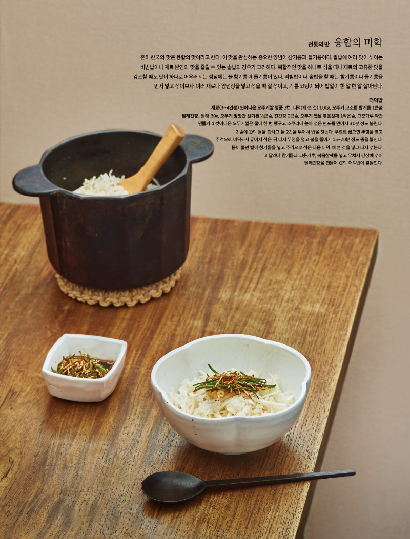 전통의 맛 융합의 미학

흔히 한국의 맛은 융합의 맛이라고 한다. 이 맛을 완성하는 중요한 양념이 참기름과 들기름이다. 쌀밥에 여러 맛이 섞이는 비빔밥이나 재료 본연의 맛을 즐길 수 있는 솥밥의 경우가 그러하다. 복합적인 맛을 하나로 섞을 때나 재료의 고유한 맛을 강조할 때도 맛이 하나로 어우러지는 정점에는 늘 참기름과 들기름이 있다. 비빔밥이나 솥밥을 할 때는 참기름이나 들기름을 먼저 넣고 섞어보자. 여러 재료나 양념장을 넣고 섞을 때 잘 섞이고, 기름 코팅이 되어 밥알이 한 알 한 알 살아난다.



더덕밥

재료(3~4인분) 

씻어나온 오뚜기쌀 명품 2컵, 더덕(채 썬 것) 100g, 오뚜기 고소한 참기름 1큰술

달래간장_ 달래 30g, 오뚜기 방앗간 참기름 ½큰술, 진간장 2큰술, 오뚜기 옛날 볶음참깨 1작은술, 고춧가루 약간

만들기 

1 씻어나온 오뚜기쌀은 물에 한 번 헹구고 소쿠리에 쏟아 젖은 면포를 덮어서 30분 정도 불린다.

2 솥에 ①의 쌀을 안치고 물 2컵을 부어서 밥을 짓는다. 우르르 끓으면 주걱으로 바닥까지 긁어서 섞은 뒤 다시 뚜껑을 덮고 불을 줄여서 15~20분 정도 뜸을 들인다. 뜸이 들면 밥에 참기름을 넣고 주걱으로 섞은 다음 더덕 채 썬 것을 넣고 다시 섞는다.

3 달래에 참기름과 고춧가루, 볶음참깨를 넣고 무쳐서 간장에 섞어 달래간장을 만들어 ②의 더덕밥에 곁들인다.