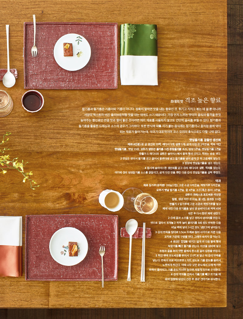 초대의 맛 격조 높은 향료

참기름과 들기름은 기름이되 기름이 아니다. 정확히 말하면 맛을 내는 향료인 것. 튀기고 지지고 볶는 데 쓸 뿐 아니라 서양의 엑스트라 버진 올리브유처럼 맛을 내는 데에도 쓰기 때문이다. 가장 먼저 느끼는 맛이자 음식의 품격을 한껏 높여주는 향신료인 만큼 맛과 향이 좋은 것이라면 여러 재료를 사용하지 않고도 간단히 솜씨를 부릴 수 있다. 참기름과 들기름을 활용한 드레싱과 소스의 경우가 그러하다. 또한 한식에 약藥 자가 붙는 음식에는 참기름이나 꿀처럼 몸에 약이 되는 재료가 들어가는데, 약과가 대표적이며 코스 요리의 후식으로도 더할 나위 없다.



깻잎들기름 곁들인 생선회

재료(4인분) 

흰 살 생선회 20쪽, 래디시 1개, 셜롯 1개, 굵게 다진 잣 1작은술, 쪽파 약간

깻잎들기름_ 깻잎 15장, 오뚜기 방앗간 들기름 ½컵 된장들기름 소스_ 된장 1큰술, 깻잎들기름 1큰술

만들기 

1 래디시와 셜롯은 슬라이스해서 물에 헹궈 건지고, 쪽파는 송송 썬다.

2 깻잎은 씻어서 물기를 걷고 썰어서 블렌더에 넣고 들기름을 넣어 곱게 간 뒤 고운체에 밭는다.

3 된장에 깻잎들기름을 넣고 섞는다.

4 접시에 슬라이스한 생선회를 담고 ①의 래디시와 셜롯, 쪽파를 얹는다. 여기에 ③의 된장들기름 소스를 곁들이고, 굵게 다진 잣을 뿌린 다음 ②의 깻잎들기름을 살짝 뿌린다.



약과

재료 

밀가루(중력분) 200g(2컵), 고운 소금 ½작은술, 계핏가루 ⅓작은술, 오뚜기 옛날 참기름 4큰술, 꿀 4큰술, 소주(혹은 청주) 3큰술, 오뚜기 프레스코 포도씨유 적당량

집청_ 생강 저민 것 80g, 꿀 1컵, 쌀조청 1½컵

만들기 

1 밀가루에 고운 소금과 계핏가루를 넣고 체에 내린 다음 참기름을 넣어 양 손바닥으로 싹싹 비벼 섞은 후 다시 한번 체에 내린다.

2 ①에 꿀과 소주를 넣고 섞어서 덩어리를 만든다.

반으로 잘라서 포개놓고 꾹꾹 눌러 붙이기를 8회 정도 반복한 다음 비닐 팩에 넣어 2시간 정도 냉장고에 넣어둔다.

3 ②의 반죽을 밀대로 1.5cm 두께로 밀어 사각으로 자른 다음 꼬치로 가운데 구멍을 낸다. 그래야 속까지 잘 익는다.

4 생강은 껍질을 벗기고 얇게 썬 다음 물에 헹궈 녹말기를 빼고 물기를 걷는다. 이것을 냄비에 넣고 조청과 꿀을 부어 약한 불에서 한소끔 끓여 집청을 만든다.

5 튀김 팬에 포도씨유를 부어서 110℃로 달군 뒤 ③의 반죽을 넣는다. 반죽이 위로 떠오르면 170℃ 정도로 기름 온도를 올려서 노릇하게 튀긴다. 이때 너무 낮은 온도에서 오래 튀기면 반죽이 풀어지고, 기름 온도가 너무 높으면 까맣게 타므로 주의한다.

6 ⑤의 약과를 건져서 기름기를 빼고 뜨거울 때 ④의 집청에 담갔다 건진 후 생강 건더기로 장식한다.