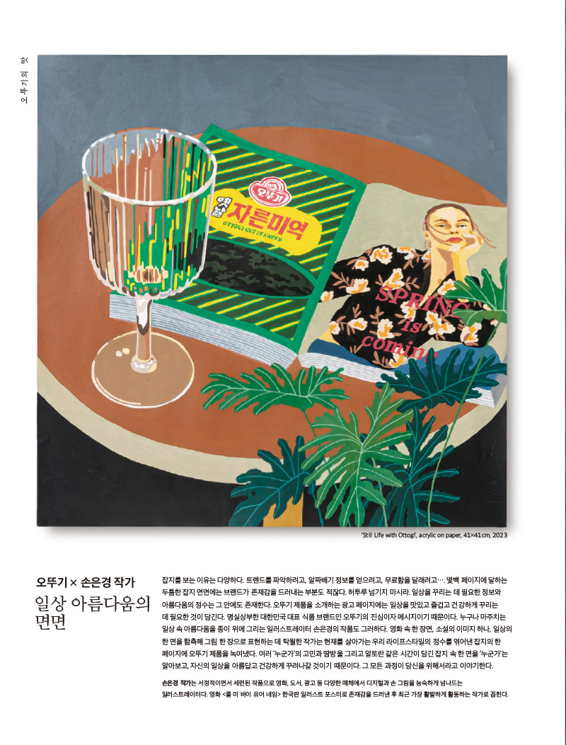 행복이 가득한 집 2023년 3월호

오뚜기의 맛 미역이 좋아서



오뚜기의 맛

그림 : ‘Still Life with Ottogi’, acrylic on paper, 41×41cm, 2023



오뚜기 × 손은경 작가

일상 아름다움의 면면



잡지를 보는 이유는 다양하다. 트렌드를 파악하려고, 알짜배기 정보를 얻으려고, 무료함을 달래려고…. 몇백 페이지에 달하는 두툼한 잡지 면면에는 브랜드가 존재감을 드러내는 부분도 적잖다. 허투루 넘기지 마시라. 일상을 꾸리는 데 필요한 정보와 아름다움의 정수는 그 안에도 존재한다. 오뚜기 제품을 소개하는 광고 페이지에는 일상을 맛있고 즐겁고 건강하게 꾸리는 데 필요한 것이 담긴다. 명실상부한 대한민국 대표 식품 브랜드인 오뚜기의 진심이자 메시지이기 때문이다. 누구나 마주치는 일상 속 아름다움을 종이 위에 그리는 일러스트레이터 손은경의 작품도 그러하다. 영화 속 한 장면, 소설의 이미지 하나, 일상의 한 면을 함축해 그림 한 장으로 표현하는 데 탁월한 작가는 현재를 살아가는 우리 라이프스타일의 정수를 엮어낸 잡지의 한 페이지에 오뚜기 제품을 녹여냈다. 여러 ‘누군가’의 고민과 땀방울 그리고 알토란 같은 시간이 담긴 잡지 속 한 면을 ‘누군가’는 알아보고, 자신의 일상을 아름답고 건강하게 꾸려나갈 것이기 때문이다. 그 모든 과정이 당신을 위해서라고 이야기한다.

손은경 작가는 서정적이면서 세련된 작품으로 영화, 도서, 광고 등 다양한 매체에서 디지털과 손 그림을 능숙하게 넘나드는 일러스트레이터다. 영화 &lt;콜 미 바이 유어 네임&gt; 한국판 일러스트 포스터로 존재감을 드러낸 후 최근 가장 활발하게 활동하는 작가로 꼽힌다.