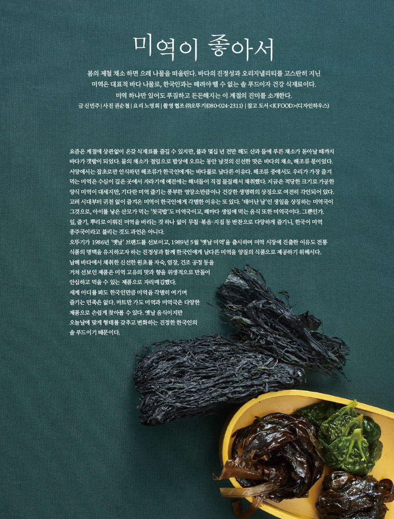 미역이 좋아서

봄의 제철 채소 하면 으레 나물을 떠올린다. 바다의 진정성과 오리지낼리티를 고스란히 지닌 미역은 대표적 바다 나물로, 한국인과는 떼려야 뗄 수 없는 솔 푸드이자 건강 식재료이다. 미역 하나만 있어도 푸짐하고 든든해지는 이 계절의 진미를 소개한다.

글 신민주 | 사진 권순철 | 요리 노영희 | 촬영 협조 ㈜오뚜기(080-024-2311) | 참고 도서 &lt;K FOOD&gt;(디자인하우스)



요즘은 계절에 상관없이 온갖 식재료를 즐길 수 있지만, 불과 몇십 년 전만 해도 산과 들에 푸른 채소가 돋아날 때까지 바다가 갯밭이 되었다. 뭍의 채소가 절임으로 밥상에 오르는 동안 날것의 신선한 맛은 바다의 채소, 해조류 몫이었다. 서양에서는 잡초로만 인식하던 해조류가 한국인에게는 바다풀로 남다른 이유다. 해조류 중에서도 우리가 가장 즐겨먹는 미역은 수심이 깊은 곳에서 자라기에 예전에는 해녀들이 직접 물질해서 채취했다. 지금은 적당한 크기로 가공한 양식 미역이 대세지만, 기다란 미역 줄기는 풍부한 영양소만큼이나 건강한 생명력의 상징으로 여전히 각인되어 있다. 고려 시대부터 귀천 없이 즐겨온 미역이 한국인에게 각별한 이유는 또 있다. ‘태어난 날’인 생일을 상징하는 미역국이 그것으로, 아이를 낳은 산모가 먹는 ‘첫국밥’도 미역국이고, 해마다 생일에 먹는 음식 또한 미역국이다. 그뿐인가. 잎, 줄기, 뿌리로 이뤄진 미역을 버리는 것 하나 없이 무침·볶음·지짐 등 반찬으로 다양하게 즐기니, 한국이 미역 종주국이라고 불리는 것도 과언은 아니다. 오뚜기가 1986년 ‘옛날’ 브랜드를 선보이고, 1989년 5월 ‘옛날 미역’을 출시하며 미역 시장에 진출한 이유도 전통식품의 명맥을 유지하고자 하는 진정성과 함께 한국인에게 남다른 미역을 양질의 식품으로 제공하기 위해서다.

남해 바다에서 채취한 신선한 원초를 자숙, 염장, 건조 공정 등을 거쳐 선보인 제품은 미역 고유의 맛과 향을 위생적으로 만들어 안심하고 먹을 수 있는 제품으로 자리매김했다. 세계 어디를 봐도 한국인만큼 미역을 각별히 여기며 즐기는 민족은 없다. 마트만 가도 미역과 미역국은 다양한 제품으로 손쉽게 찾아볼 수 있다. 옛날 음식이지만 오늘날에 맞게 형태를 갖추고 변화하는 진정한 한국인의 솔 푸드이기 때문이다.

