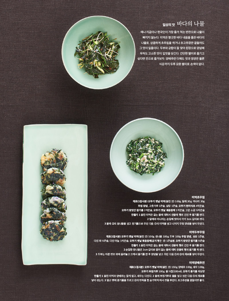 일상의 맛 바다의 나물

예나 지금이나 한국인이 가장 즐겨 먹는 반찬으로 나물이 빠지지 않는다. 미역은 향긋한 바다 내음을 품은 바다의 나물로, 상큼하게 초무침을 하거나 초고추장만 곁들여도 그 맛이 일품이다. 두부와 궁합이 잘 맞아 된장으로 양념해 무쳐도 고소한 맛이 입맛을 당긴다. 간단한 별미로 즐기고 싶다면 전으로 즐겨보자. 양배추만 더해도 맛과 영양은 물론 식감까지 두루 갖춘 별미로 손색이 없다.



미역초무침

재료(1접시분) 

오뚜기 옛날 미역(불린 것) 100g, 달래 30g, 미나리 30g

무침 양념_ 고춧가루 1큰술, 설탕 1큰술, 오뚜기 현미식초 4작은술, 오뚜기 방앗간 참기름 2작은술, 오뚜기 옛날 볶음참깨 1작은술, 고운 소금 ½작은술

만들기 

1 불린 미역은 끓는 물에 데쳐서 찬물에 헹궈 건진 후 물기를 짠다.

2 달래와 미나리는 손질해 씻어서 각각 3cm 길이로 썬다.

3 볼에 ②의 봄나물을 담고 참기름으로 무친 다음 ①의 미역을 넣고 나머지 무침 양념을 넣어 무친다.



미역두부무침

재료(1접시분) 

오뚜기 옛날 미역(불린 것) 100g, 참나물 100g, 두부 100g 무침 양념_ 된장 1큰술,

다진 파 ½큰술, 다진 마늘 1작은술, 오뚜기 옛날 볶음참깨(곱게 빻은 것) 1큰술분, 오뚜기 방앗간 참기름 ½큰술

만들기 

1 불린 미역은 끓는 물에 데쳐서 찬물에 헹궈 건진 후 물기를 짠다.

2 손질한 참나물은 3cm 길이로 썰어 끓는 물에 데쳐 찬물에 헹궈 물기를 꼭 짠다.

3 두부는 마른 면포 위에 올려놓고 으깨서 물기를 짠 후 양념을 넣고 무친 다음 ①과 ②의 재료를 넣어 무친다.



미역양배추전

재료(1접시분) 오뚜기 옛날 미역(불린 것) 150g, 양배추 100g, 새우 100g,

오뚜기 부침가루 100g, 물 ½컵(100ml), 오뚜기 콩기름 적당량

만들기 

1 불린 미역과 양배추는 잘게 썰고, 새우는 다진다. 

2 볼에 부침가루와 물을 넣고 섞은 다음 ①의 재료를 넣어 섞는다. 

3 달군 팬에 콩기름을 두르고 ②의 반죽을 한 숟가락씩 떠서 전을 부친다. 초고추장을 곁들이면 좋다.