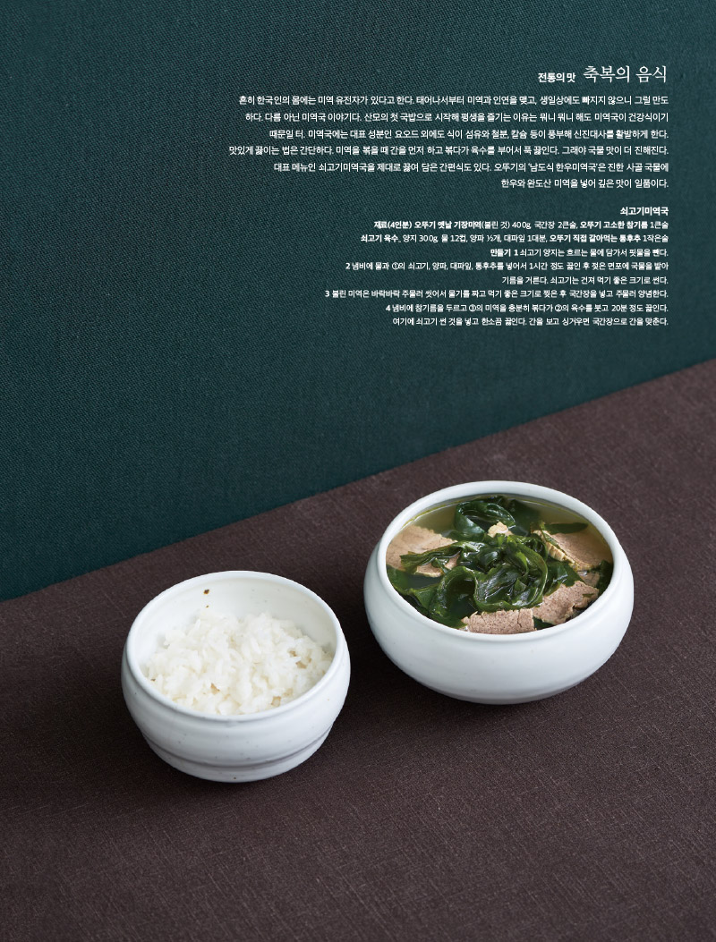 전통의 맛 축복의 음식

흔히 한국인의 몸에는 미역 유전자가 있다고 한다. 태어나서부터 미역과 인연을 맺고, 생일상에도 빠지지 않으니 그럴 만도하다. 다름 아닌 미역국 이야기다. 산모의 첫 국밥으로 시작해 평생을 즐기는 이유는 뭐니 뭐니 해도 미역국이 건강식이기 때문일 터. 미역국에는 대표 성분인 요오드 외에도 식이 섬유와 철분, 칼슘 등이 풍부해 신진대사를 활발하게 한다.

맛있게 끓이는 법은 간단하다. 미역을 볶을 때 간을 먼저 하고 볶다가 육수를 부어서 푹 끓인다. 그래야 국물 맛이 더 진해진다.

대표 메뉴인 쇠고기미역국을 제대로 끓여 담은 간편식도 있다. 오뚜기의 ‘남도식 한우미역국’은 진한 사골 국물에 한우와 완도산 미역을 넣어 깊은 맛이 일품이다.



쇠고기미역국

재료(4인분) 

오뚜기 옛날 기장미역(불린 것) 400g, 국간장 2큰술, 오뚜기 고소한 참기름 1큰술

쇠고기 육수_ 양지 300g, 물 12컵, 양파 ½개, 대파잎 1대분, 오뚜기 직접 갈아먹는 통후추 1작은술

만들기 

1 쇠고기 양지는 흐르는 물에 담가서 핏물을 뺀다.

2 냄비에 물과 ①의 쇠고기, 양파, 대파잎, 통후추를 넣어서 1시간 정도 끓인 후 젖은 면포에 국물을 밭아 기름을 거른다. 쇠고기는 건져 먹기 좋은 크기로 썬다.

3 불린 미역은 바락바락 주물러 씻어서 물기를 짜고 먹기 좋은 크기로 찢은 후 국간장을 넣고 주물러 양념한다.

4 냄비에 참기름을 두르고 ③의 미역을 충분히 볶다가 ②의 육수를 붓고 20분 정도 끓인다.

여기에 쇠고기 썬 것을 넣고 한소끔 끓인다. 간을 보고 싱거우면 국간장으로 간을 맞춘다.

