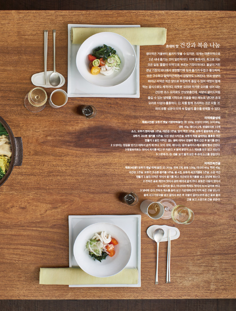 초대의 맛 건강과 복을 나눔

생미역은 겨울부터 봄까지 맛볼 수 있지만, 대개는 마른미역으로 1년 내내 즐기는 것이 일반적이다. 미역 중에서도 최고로 치는 것은 일명 ‘쫄쫄이 미역’으로 부르는 기장미역이다. 물살이 거친 경남 기장의 바다에서 생장했기에 잎과 줄기가 두껍고 쫄깃하며, 맛은 구수하고 달착지근하면서 감칠맛도 느껴진다. 맛과 영양이 뛰어난 미역은 적은 양으로 푸짐하게 즐길 수 있어 여럿이 함께 먹는 음식으로도 제격이다. 따뜻한 요리와 차가운 요리를 섞어 내는 간단한 코스 요리로도 안성맞춤인데, 서양의 샐러드처럼 즐길 수 있는 냉채를 시작으로 전골을 메인 메뉴로 낸다면 초대 요리로 더없이 훌륭하다. 단, 파를 함께 조리하는 것은 피할 것. 파의 유황 성분이 미역 속 칼슘의 흡수를 방해할 수 있다.





미역해물냉채

재료(4인분) 오뚜기 옛날 기장미역(불린 것) 160g, 오징어 1마리, 오이 80g, 양파 40g, 래디시 1개, 방울토마토 10개

소스_ 오뚜기 현미식초 2큰술, 레몬즙 2큰술, 멸치 액젓 2큰술, 오뚜기 꿀유자차 1큰술, 오뚜기 고소한 참기름 ½큰술, 다진 생강 ½작은술, 오뚜기 직접 갈아먹는 통후추 약간

만들기 

1 불린 미역은 끓는 물에 데쳐서 찬물에 헹궈 건진 후 물기를 짠다.

2 오징어는 껍질을 벗기고 데쳐서 굵게 채 썬다. 오이, 양파, 래디시는 얇게 슬라이스해서 물에 헹궈 건진다.

3 방울토마토는 씻어서 꼭지를 떼고 반 자른다. 

4 볼에 분량의 소스 재료를 모두 담고 섞는다.

5 그릇에 ①, ②, ③을 보기 좋게 담은 후 ④의 소스를 곁들인다.



미역전복전골

재료(4인분) 

오뚜기 옛날 미역(불린 것) 300g, 전복 2개, 봄동 100g, 미나리 40g, 쪽파 40g,

국간장 2큰술, 오뚜기 고소한 참기름 1큰술, 물 4컵, 오뚜기 쇠고기장국 1큰술, 소금 약간

만들기 

1 불린 미역은 씻어서 물기를 짜고 국간장과 참기름을 넣고 양념해 볶는다.

2 전복은 솔로 깨끗이 씻어서 살만 떼어내 얇게 썬다. 봄동은 다듬어 씻어서 4cm 길이로 썰고, 미나리와 쪽파도 씻어서 4cm 길이로 썬다.

3 냄비에 ②의 전복과 채소를 둘러 담고 가운데에 ①의 미역 볶은 것을 담는다.

물에 쇠고기장국을 넣고 끓여서 부은 후 국물이 끓어오르면 중간 불로 줄여 간을 보고 소금으로 간을 맞춘다.