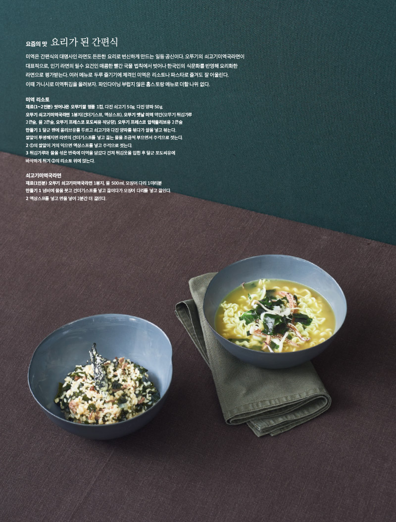 요즘의 맛 요리가 된 간편식

미역은 간편식의 대명사인 라면도 든든한 요리로 변신하게 만드는 일등 공신이다. 오뚜기의 쇠고기미역국라면이 대표적으로, 인기 라면의 필수 요건인 매콤한 빨간 국물 법칙에서 벗어나 한국인의 식문화를 반영해 요리화한 라면으로 평가받는다. 여러 메뉴로 두루 즐기기에 제격인 미역은 리소토나 파스타로 즐겨도 잘 어울린다. 이때 가니시로 미역튀김을 올려보자. 파인다이닝 부럽지 않은 홈스토랑 메뉴로 더할 나위 없다.



미역 리소토

재료(1~2인분) 

씻어나온 오뚜기쌀 명품 1컵, 다진 쇠고기 50g, 다진 양파 50g,

오뚜기 쇠고기미역국라면 1봉지(건더기스프, 액상스프), 오뚜기 옛날 미역 약간(오뚜기 튀김가루 2큰술, 물 2큰술, 오뚜기 프레스코 포도씨유 적당량), 오뚜기 프레스코 압착올리브유 2큰술

만들기 

1 달군 팬에 올리브유를 두르고 쇠고기와 다진 양파를 볶다가 쌀을 넣고 볶는다.

쌀알이 투명해지면 라면의 건더기스프를 넣고 끓는 물을 조금씩 부으면서 주걱으로 젓는다.

2 ①의 쌀알이 거의 익으면 액상스프를 넣고 주걱으로 젓는다.

3 튀김가루와 물을 섞은 반죽에 미역을 담갔다 건져 튀김옷을 입힌 후 달군 포도씨유에 바삭하게 튀겨 ②의 리소토 위에 얹는다.



쇠고기미역국라면

재료(1인분) 

오뚜기 쇠고기미역국라면 1봉지, 물 500ml, 오징어 다리 1마리분

만들기 

1 냄비에 물을 붓고 건더기스프를 넣고 끓이다가 오징어 다리를 넣고 끓인다.

2 액상스프를 넣고 면을 넣어 2분간 더 끓인다.