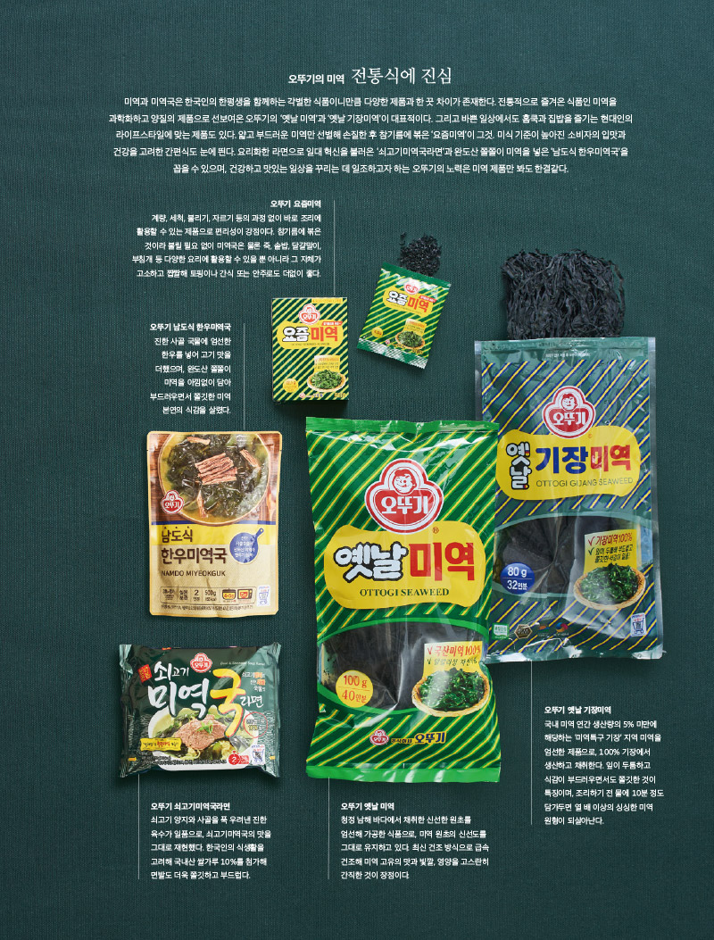 오뚜기의 미역 전통식에 진심

미역과 미역국은 한국인의 한평생을 함께하는 각별한 식품이니만큼 다양한 제품과 한 끗 차이가 존재한다. 전통적으로 즐겨온 식품인 미역을 과학화하고 양질의 제품으로 선보여온 오뚜기의 ‘옛날 미역’과 ‘옛날 기장미역’이 대표적이다. 그리고 바쁜 일상에서도 홈쿡과 집밥을 즐기는 현대인의 라이프스타일에 맞는 제품도 있다. 얇고 부드러운 미역만 선별해 손질한 후 참기름에 볶은 ‘요즘미역’이 그것. 미식 기준이 높아진 소비자의 입맛과 건강을 고려한 간편식도 눈에 띈다. 요리화한 라면으로 일대 혁신을 불러온 ‘쇠고기미역국라면’과 완도산 쫄쫄이 미역을 넣은 ‘남도식 한우미역국’을 꼽을 수 있으며, 건강하고 맛있는 일상을 꾸리는 데 일조하고자 하는 오뚜기의 노력은 미역 제품만 봐도 한결같다.





오뚜기 요즘미역

계량, 세척, 불리기, 자르기 등의 과정 없이 바로 조리에 활용할 수 있는 제품으로 편리성이 강점이다. 참기름에 볶은 것이라 불릴 필요 없이 미역국은 물론 죽, 솥밥, 달걀말이, 부침개 등 다양한 요리에 활용할 수 있을 뿐 아니라 그 자체가 고소하고 짭짤해 토핑이나 간식 또는 안주로도 더없이 좋다. 



오뚜기 남도식 한우미역국

진한 사골 국물에 엄선한 한우를 넣어 고기 맛을 더했으며, 완도산 쫄쫄이 미역을 아낌없이 담아 부드러우면서 쫄깃한 미역 본연의 식감을 살렸다.



오뚜기 쇠고기미역국라면

쇠고기 양지와 사골을 푹 우려낸 진한 육수가 일품으로, 쇠고기미역국의 맛을 그대로 재현했다. 한국인의 식생활을 고려해 국내산 쌀가루 10%를 첨가해 면발도 더욱 쫄깃하고 부드럽다.



오뚜기 옛날 미역

청정 남해 바다에서 채취한 신선한 원초를 엄선해 가공한 식품으로, 미역 원초의 신선도를 그대로 유지하고 있다. 최신 건조 방식으로 급속 건조해 미역 고유의 맛과 빛깔, 영양을 고스란히 간직한 것이 장점이다.



오뚜기 옛날 기장미역

국내 미역 연간 생산량의 5% 미만에 해당하는 ‘미역특구 기장’ 지역 미역을 엄선한 제품으로, 100% 기장에서 생산하고 채취한다. 잎이 두툼하고 식감이 부드러우면서도 쫄깃한 것이 특징이며, 조리하기 전 물에 10분 정도 담가두면 열 배 이상의 싱싱한 미역 원형이 되살아난다.