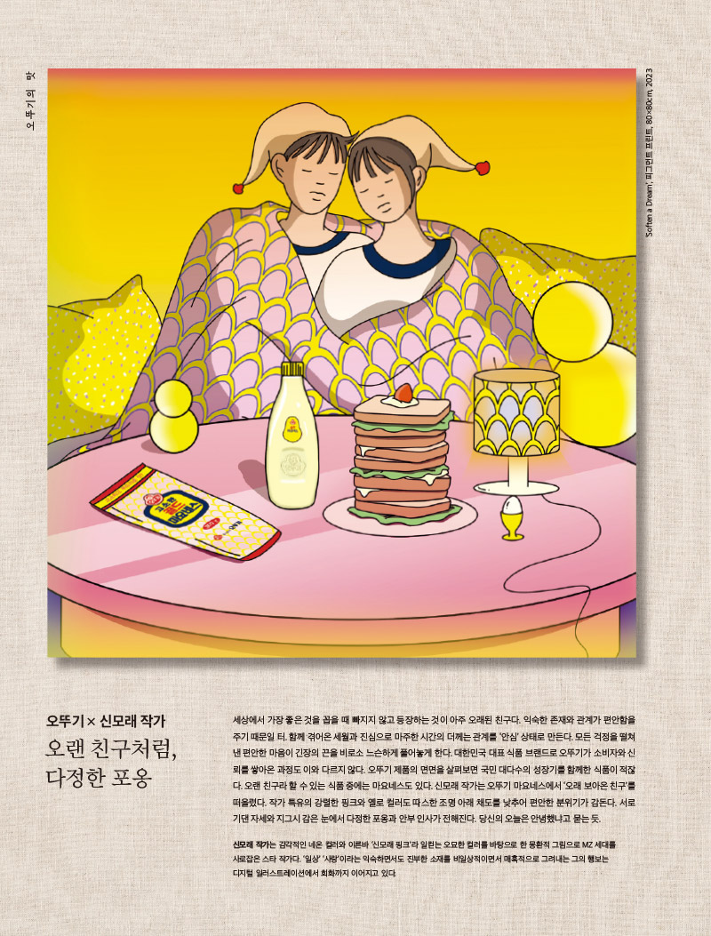 행복이 가득한 집 2023년 4월호

오뚜기의 맛

마요네스 투 유



오뚜기 × 신모래 작가

오랜 친구처럼, 다정한 포옹



세상에서 가장 좋은 것을 꼽을 때 빠지지 않고 등장하는 것이 아주 오래된 친구다. 익숙한 존재와 관계가 편안함을 주기 때문일 터. 함께 겪어온 세월과 진심으로 마주한 시간의 더께는 관계를 ‘안심’ 상태로 만든다. 모든 걱정을 떨쳐낸 편안한 마음이 긴장의 끈을 비로소 느슨하게 풀어놓게 한다. 대한민국 대표 식품 브랜드로 오뚜기가 소비자와 신뢰를 쌓아온 과정도 이와 다르지 않다. 오뚜기 제품의 면면을 살펴보면 국민 대다수의 성장기를 함께한 식품이 적잖다. 오랜 친구라 할 수 있는 식품 중에는 마요네스도 있다. 신모래 작가는 오뚜기 마요네스에서 ‘오래 보아온 친구’를 떠올렸다. 작가 특유의 강렬한 핑크와 옐로 컬러도 따스한 조명 아래 채도를 낮추어 편안한 분위기가 감돈다. 서로 기댄 자세와 지그시 감은 눈에서 다정한 포옹과 안부 인사가 전해진다. 당신의 오늘은 안녕했냐고 묻는 듯.



신모래 작가는 감각적인 네온 컬러와 이른바 ‘신모래 핑크’라 일컫는 오묘한 컬러를 바탕으로 한 몽환적 그림으로 MZ 세대를 사로잡은 스타 작가다. ‘일상’ ‘사랑’이라는 익숙하면서도 진부한 소재를 비일상적이면서 매혹적으로 그려내는 그의 행보는 디지털 일러스트레이션에서 회화까지 이어지고 있다.

