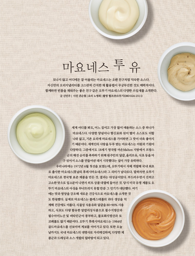 마요네스 투 유

모나지 않고 어디에든 잘 어울리는 마요네스는 오랜 친구처럼 익숙한 소스다.

자신만의 오리지낼리티를 고스란히 간직한 채 활용법이 무궁무진한 것도 매력적이다.

함께하면 빈틈을 채워주는 좋은 친구 같은 오뚜기 마요네스의 다양한 쓰임새를 소개한다.

글 신민주 | 사진 권순철 | 요리 노영희 | 촬영 협조 ㈜오뚜기(080-024-2311)



세계 어디를 봐도, 어느 집이고 가장 많이 애용하는 소스 중 하나가 마요네스다. 다양한 양념이나 향신료와 섞어 별미 소스로도 더할 나위 없고, 기존 요리에 마요네스를 가미하면 그 맛이 더욱 좋아지기 때문이다. 세계인의 사랑을 두루 받는 마요네스는 어원과 기원이 다양하다. 그중에서도 18세기 영국령 마온Mahon 지방에서 프랑스군의 해전 승리를 축하하기 위해 원주민의 달걀, 올리브유, 식초 등을 마구 섞어서 소스를 만들어낸 데서 시작했다는 설이 가장 유력하다. 

우리나라에는 1972년 6월 첫선을 보였는데, 오뚜기에서 자체 개발해 국내 최초로 출시한 마요네스(훗날의 후레시마요네스)라 그 의미가 남다르다. 말하자면 오뚜기마요네스로 한국형 표준 제품을 만든 것. 결과는 대성공이었다. 부드러우면서 진하고 고소한 맛으로 입소문이 나면서 히트 상품 대열에 들어선 것. 당시 미국 유명 제품도 오뚜기 마요네스의 아성을 무너뜨리지 못할 만큼 그 인기가 대단했다. 여기에는 맛과 영양을 강조해 새로운 건강식으로 마요네스를 소개한 것도 한몫했다. 실제로 마요네스는 콜레스테롤의 과다 생성을 억제해 건강에도 이롭다. 식물성 식용유와 달걀을 80~90% 사용하고, 식초도 다량 함유한 알칼리성식품으로 필수지방산과 필수아미노산 및 비타민군이 풍부하고, 불포화지방산과 토코페롤도 많기 때문이다. 오뚜기 후레시마요네스는 1984년 골드마요네스를 선보이며 계보를 이어가고 있다. 또한 오늘날까지도 국내 마요네스의 대명사로 자리매김하며, 다양한 제품군과 드레싱과 소스 개발의 밑바탕이 되고 있다.

