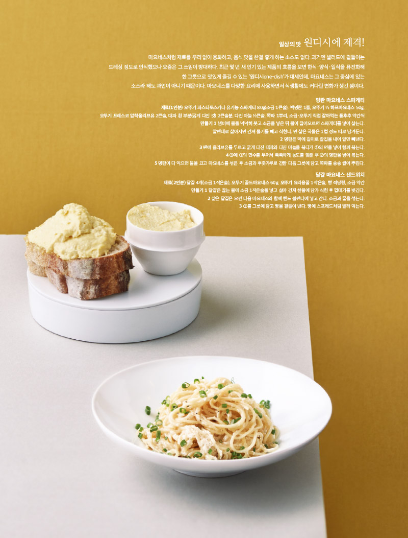 일상의 맛 원디시에 제격!

마요네스처럼 재료를 무리 없이 융화하고, 음식 맛을 한결 좋게 하는 소스도 없다. 과거엔 샐러드에 곁들이는 드레싱 정도로 인식했으나 요즘은 그 쓰임이 방대하다. 최근 몇 년 새 인기 있는 제품의 흐름을 보면 한식·양식·일식을 퓨전화해한 그릇으로 맛있게 즐길 수 있는 ‘원디시one-dish’가 대세인데, 마요네스는 그 중심에 있는 소스라 해도 과언이 아니기 때문이다. 마요네스를 다양한 요리에 사용하면서 식생활에도 커다란 변화가 생긴 셈이다.



명란 마요네스 스파게티

재료(1인분) 

오뚜기 파스타토스카나 유기농 스파게티 80g(소금 1큰술), 백명란 1줄, 오뚜기 ½ 하프마요네스 50g,

오뚜기 프레스코 압착올리브유 2큰술, 대파 흰 부분(굵게 다진 것) 2큰술분, 다진 마늘 ½큰술, 쪽파 1뿌리, 소금·오뚜기 직접 갈아먹는 통후추 약간씩

만들기 

1 냄비에 물을 넉넉히 붓고 소금을 넣은 뒤 물이 끓어오르면 스파게티를 넣어 삶는다.

알덴테로 삶아지면 건져 물기를 빼고 식힌다. 면 삶은 국물은 1컵 정도 따로 남겨둔다.

2 명란은 막에 길이로 칼집을 내어 알만 빼낸다.

3 팬에 올리브유를 두르고 굵게 다진 대파와 다진 마늘을 볶다가 ①의 면을 넣어 함께 볶는다.

4 ③에 ①의 면수를 부어서 촉촉하게 농도를 맞춘 후 ②의 명란을 넣어 볶는다.

5 명란이 다 익으면 불을 끄고 마요네스를 섞은 후 소금과 후춧가루로 간한 다음 그릇에 담고 쪽파를 송송 썰어 뿌린다.



달걀 마요네스 샌드위치

재료(2인분) 

달걀 4개(소금 1작은술), 오뚜기 골드마요네스 60g, 오뚜기 요리용꿀 1작은술, 빵 적당량, 소금 약간

만들기 

1 달걀은 끓는 물에 소금 1작은술을 넣고 삶아 건져 찬물에 담가 식힌 후 껍데기를 벗긴다.

2 삶은 달걀은 으깬 다음 마요네스와 함께 핸드 블렌더에 넣고 간다. 소금과 꿀을 섞는다.

3 ②를 그릇에 담고 빵을 곁들여 낸다. 빵에 스프레드처럼 발라 먹는다.


