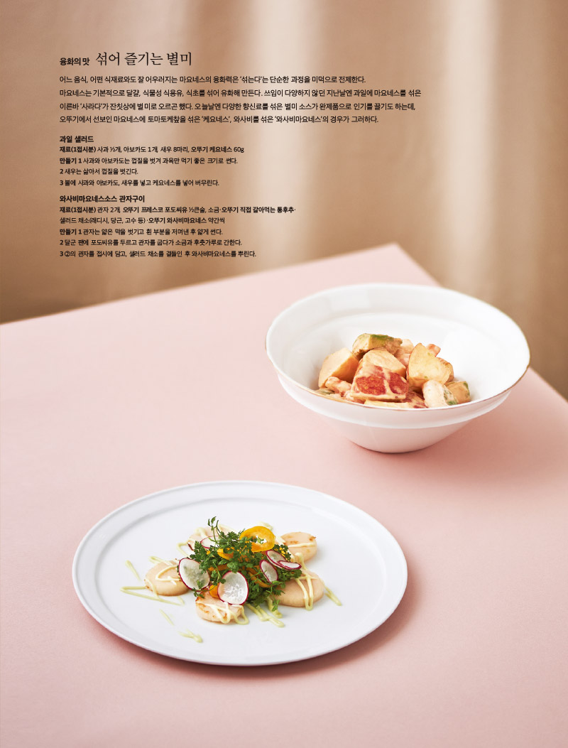 융화의 맛 섞어 즐기는 별미

어느 음식, 어떤 식재료와도 잘 어우러지는 마요네스의 융화력은 ‘섞는다’는 단순한 과정을 미덕으로 전제한다.

마요네스는 기본적으로 달걀, 식물성 식용유, 식초를 섞어 유화해 만든다. 쓰임이 다양하지 않던 지난날엔 과일에 마요네스를 섞은 이른바 ‘사라다’가 잔칫상에 별미로 오르곤 했다. 오늘날엔 다양한 향신료를 섞은 별미 소스가 완제품으로 인기를 끌기도 하는데, 오뚜기에서 선보인 마요네스에 토마토케챂을 섞은 ‘케요네스’, 와사비를 섞은 ‘와사비마요네스’의 경우가 그러하다.



과일 샐러드

재료(1접시분) 

사과 ½개, 아보카도 1개, 새우 8마리, 오뚜기 케요네스 60g

만들기 

1 사과와 아보카도는 껍질을 벗겨 과육만 먹기 좋은 크기로 썬다.

2 새우는 삶아서 껍질을 벗긴다.

3 볼에 사과와 아보카도, 새우를 넣고 케요네스를 넣어 버무린다.



와사비마요네스소스 관자구이

재료(1접시분) 

관자 2개, 오뚜기 프레스코 포도씨유 ½큰술, 소금·오뚜기 직접 갈아먹는 통후추·

샐러드 채소(래디시, 당근, 고수 등)·오뚜기 와사비마요네스 약간씩

만들기 

1 관자는 얇은 막을 벗기고 흰 부분을 저며낸 후 얇게 썬다.

2 달군 팬에 포도씨유를 두르고 관자를 굽다가 소금과 후춧가루로 간한다.

3 ②의 관자를 접시에 담고, 샐러드 채소를 곁들인 후 와사비마요네스를 뿌린다.

