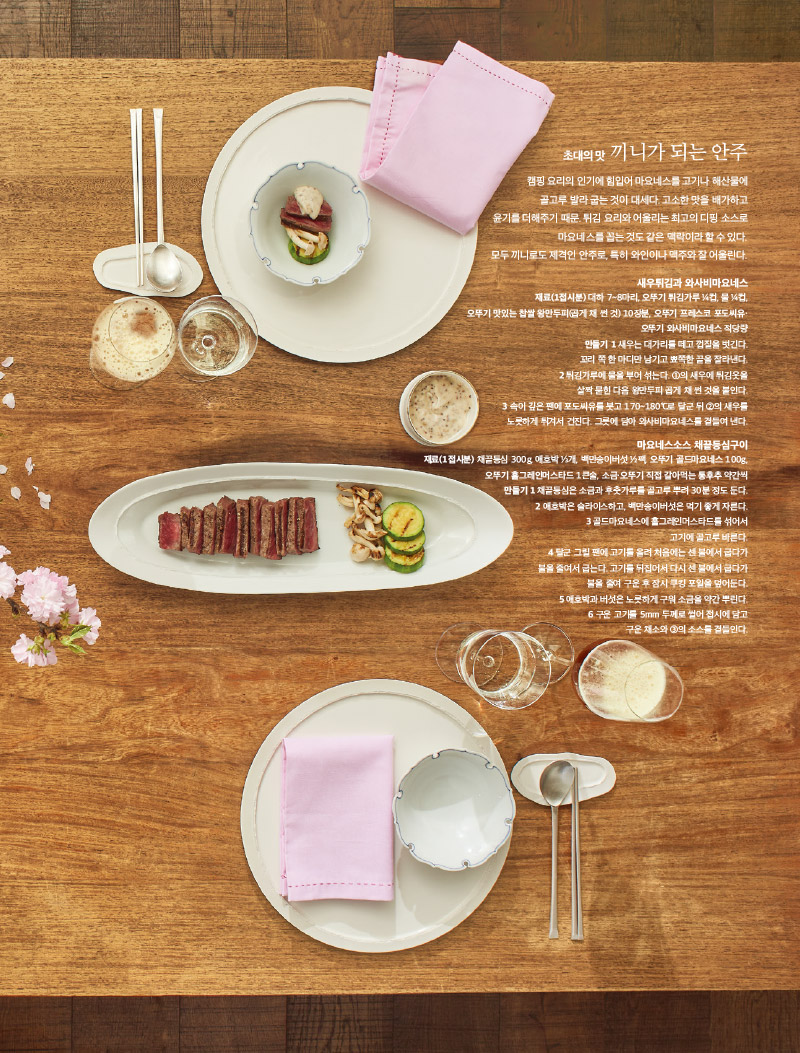 초대의 맛 끼니가 되는 안주

캠핑 요리의 인기에 힘입어 마요네스를 고기나 해산물에 골고루 발라 굽는 것이 대세다. 고소한 맛을 배가하고 윤기를 더해주기 때문. 튀김 요리와 어울리는 최고의 디핑 소스로 마요네스를 꼽는 것도 같은 맥락이라 할 수 있다. 모두 끼니로도 제격인 안주로, 특히 와인이나 맥주와 잘 어울린다.



새우튀김과 와사비마요네스

재료(1접시분) 

대하 7~8마리, 오뚜기 튀김가루 ¼컵, 물 ¼컵,

오뚜기 맛있는 찹쌀 왕만두피(곱게 채 썬 것) 10장분, 오뚜기 프레스코 포도씨유·

오뚜기 와사비마요네스 적당량

만들기 

1 새우는 대가리를 떼고 껍질을 벗긴다. 꼬리 쪽 한 마디만 남기고 뾰쪽한 끝을 잘라낸다.

2 튀김가루에 물을 부어 섞는다. ①의 새우에 튀김옷을 살짝 묻힌 다음 왕만두피 곱게 채 썬 것을 붙인다.

3 속이 깊은 팬에 포도씨유를 붓고 170~180℃로 달군 뒤 ②의 새우를 노릇하게 튀겨서 건진다. 그릇에 담아 와사비마요네스를 곁들여 낸다.



마요네스소스 채끝등심구이

재료(1접시분) 

채끝등심 300g, 애호박 ⅓개, 백만송이버섯 ½팩, 오뚜기 골드마요네스 100g,

오뚜기 홀그레인머스타드 1큰술, 소금·오뚜기 직접 갈아먹는 통후추 약간씩

만들기 

1 채끝등심은 소금과 후춧가루를 골고루 뿌려 30분 정도 둔다.

2 애호박은 슬라이스하고, 백만송이버섯은 먹기 좋게 자른다.

3 골드마요네스에 홀그레인머스타드를 섞어서 고기에 골고루 바른다.

4 달군 그릴 팬에 고기를 올려 처음에는 센 불에서 굽다가 불을 줄여서 굽는다. 고기를 뒤집어서 다시 센 불에서 굽다가 불을 줄여 구운 후 잠시 쿠킹 포일을 덮어둔다.

5 애호박과 버섯은 노릇하게 구워 소금을 약간 뿌린다.

6 구운 고기를 5mm 두께로 썰어 접시에 담고 구운 채소와 ③의 소스를 곁들인다.