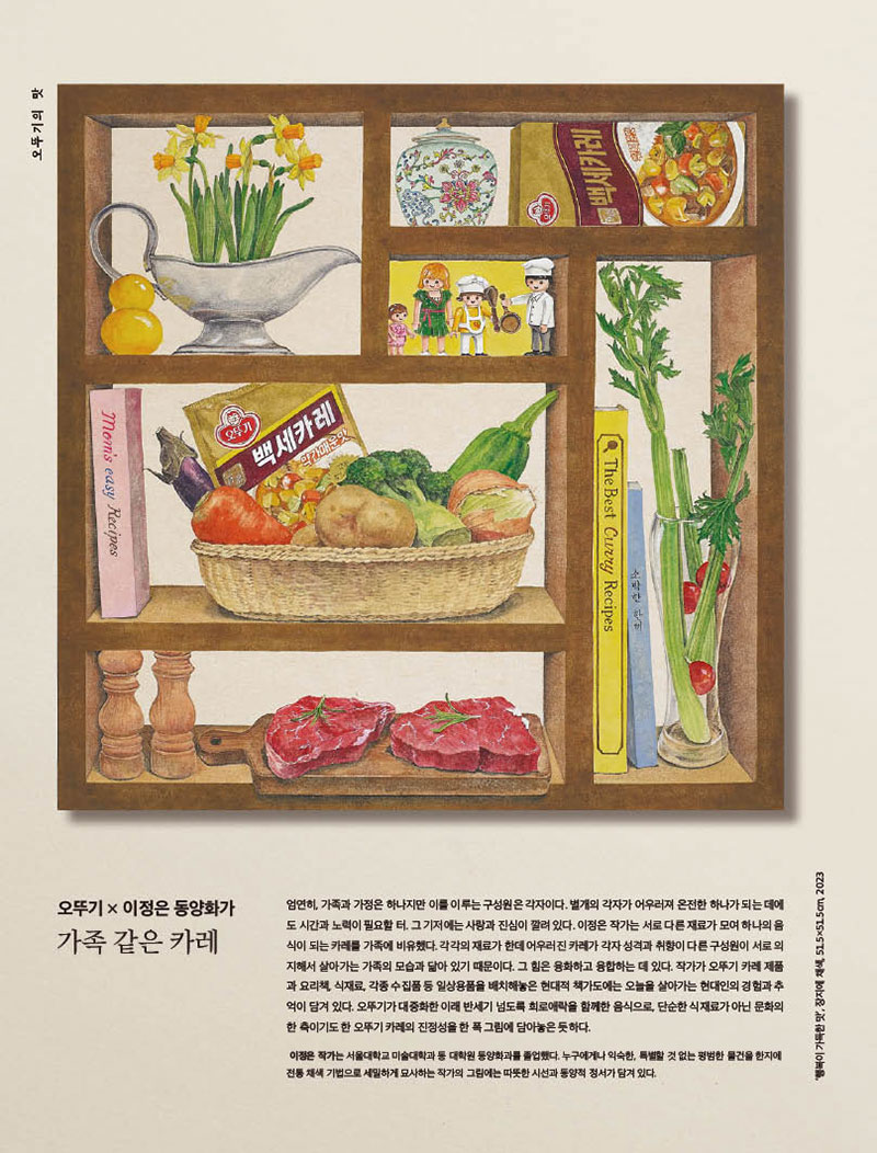 행복이 가득한 집

2023년 5월호



오뚜기 × 이정은 동양화가

가족 같은 카레



엄연히, 가족과 가정은 하나지만 이를 이루는 구성원은 각자이다. 별개의 각자가 어우러져 온전한 하나가 되는 데에 도 시간과 노력이 필요할 터. 그 기저에는 사랑과 진심이 깔려 있다. 이정은 작가는 서로 다른 재료가 모여 하나의 음 식이되는카레를가족에비유했다.각각의재료가한데어우러진카레가각자성격과취향이다른구성원이서로의 지해서 살아가는 가족의 모습과 닮아 있기 때문이다. 그 힘은 융화하고 융합하는 데 있다. 작가가 오뚜기 카레 제품 과 요리책, 식재료, 각종 수집품 등 일상용품을 배치해놓은 현대적 책가도에는 오늘을 살아가는 현대인의 경험과 추 억이 담겨 있다. 오뚜기가 대중화한 이래 반세기 넘도록 희로애락을 함께한 음식으로, 단순한 식재료가 아닌 문화의 한축이기도한오뚜기카레의진정성을한폭그림에담아놓은듯하다.

이정은 작가는 서울대학교 미술대학과 동 대학원 동양화과를 졸업했다. 누구에게나 익숙한, 특별할 것 없는 평범한 물건을 한지에 전통 채색 기법으로 세밀하게 묘사하는 작가의 그림에는 따뜻한 시선과 동양적 정서가 담겨 있다.