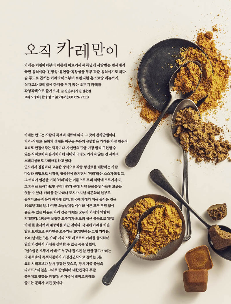 오직 카레만이



카레는 어린아이부터 어른에 이르기까지 폭넓게 사랑받는 범세계적 국민 음식이다. 진정성·유연함·독창성을 두루 갖춘 음식이기도 하다. 솔 푸드로 꼽히는 카레라이스부터 트렌디한 홈스토랑 메뉴까지, 식재료와 조리법에 한계를 두지 않는 오뚜기 카레를

각양각색으로 즐겨보자. 글 신민주 | 사진 권순철 요리 노영희 | 촬영 협조 (주)오뚜기(080-024-2311)



카레는 만드는 사람의 특색과 재료에 따라 그 맛이 천차만별이다. 지역·식재료·문화의 경계를 허무는 특유의 유연함은 카레를 가장 민주적 요리로 만들어주는 덕목이다. 자신만의 맛을 가장 빨리 구현할 수 있는 식재료이자 음식이기에 세대와 국경도 가리지 않는 전 세계적 스테디셀러로 자리매김하고 있다.인도에서 집집마다 고유한 방식으로 각종 향신료를 배합하는 가람 마살라 비법으로 시작해, 영국인이 즐기면서 ‘커리’라는 소스가 되었고, 그 커리가 일본을 거쳐 ‘카레’라는 이름으로 우리 식탁에 오르기까지, 그 과정을 들여다보면 우리나라가 근대 서양 문물을 받아들인 모습을 엿볼수있다.카레를한나라나도시가지닌식문화의일부로 들여다보는 이유가 여기에 있다. 한국에 카레가 처음 들어온 것은 1940년대의 일. 하지만 오늘날처럼 아이와 어른 모두 부담 없이 즐길수있는메뉴로자리잡은데에는오뚜기카레의역할이 지대했다. 1969년 설립한 오뚜기가 최초의 생산 품목으로 ‘분말 카레’를 출시하며 대중화를 이끈 것이다. 국내에 카레를 처음 알린 브랜드로 평가받은 오뚜기는 1970년에는 고형 카레를, 1981년에는 ‘3분 요리’ 시리즈로 레토르트 카레를 출시하며 일반가정에서카레를선택할수있는폭을넓혔다. “일요일은 오뚜기 카레~!” 누구나 들으면 알 만한 광고 카피는 국내 최초의 즉석식품이자 가정간편식으로 꼽히는 3분요리 시리즈보다 앞서 등장한 것으로, 당시 가족 중심의 라이프스타일을 그대로 반영하며 대한민국의 주말 풍경에도 영향을 끼쳤다. 온 가족이 별미로 카레를 즐기는 문화가 퍼진 것이다.