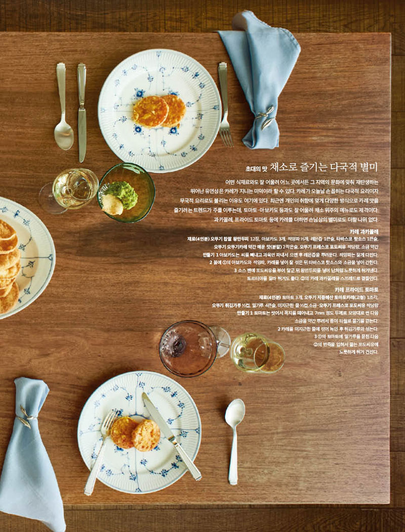 초대의 맛 채소로 즐기는 다국적 별미

어떤 식재료와도 잘 어울려 어느 곳에서든 그 지역의 문화에 맞춰 재탄생하는 뛰어난 유연성은 카레가 지니는 미덕이라 할 수 있다. 카레가 오늘날 손꼽히는 다국적 요리이자 무국적 요리로도 불리는 이유도 여기에 있다. 최근엔 개인의 취향에 맞게 다양한 방식으로 카레 맛을 즐기려는 트렌드가 주를 이루는데, 토마토 · 아보카도 등과도 잘 어울려 채소 위주의 메뉴로도 제격이다. 과카몰레, 프라이드 토마토 등에 카레를 더하면 손님상의 별미로도 더할 나위 없다.

카레 과카몰레 재료(4인분) 오뚜기 찹쌀 왕만두피 12장, 아보카도 3개, 적양파 1 2개, 레몬즙 1큰술, 타바스코 핫소스 1큰술, 오뚜기 오뚜기카레 약간 매운 맛(분말) 2작은술, 오뚜기 프레스코 포도씨유 적당량, 소금 약간 만들기 1 아보카도는 씨를 빼내고 과육만 파내서 으깬 후 레몬즙을 뿌려둔다. 적양파는 잘게 다진다. 2 볼에 1의 아보카도와 적양파, 카레를 넣어 잘 섞은 뒤 타바스코 핫소스와 소금을 넣어 간한다. 3 소스 팬에 포도씨유를 부어 달군 뒤 왕만두피를 넣어 난처럼 노릇하게 튀겨낸다. 토르티야를 잘라 튀겨도 좋다. 2의 카레 과카몰레를 스프레드로 곁들인다.

카레 프라이드 토마토 재료(4인분) 토마토 3개, 오뚜기 지중해산 토마토카레(고형) 1조각, 오뚜기 튀김가루 2컵, 밀가루 4큰술, 미지근한 물 2컵,소금·오뚜기 프레스코 포도씨유 적당량 만들기 1 토마토는 씻어서 꼭지를 떼어내고 7mm 정도 두께로 모양대로 썬 다음 소금을 약간 뿌려서 종이 타월로 물기를 걷는다. 2 카레를 미지근한 물에 섞어 녹인 후 튀김가루와 섞는다. 3 1의 토마토에 밀가루를 묻힌 다음 2의 반죽을 입혀서 끓는 포도씨유에 노릇하게 튀겨 건진다.
