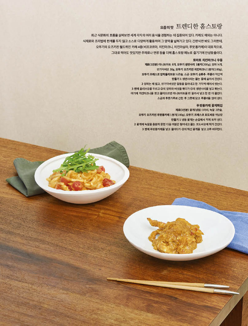 요즘의 맛 트렌디한 홈스토랑



최근 식문화의 흐름을 살펴보면 세계 각지의 여러 음식을 경험하는 데 집중되어 있다. 카레도 예외는 아니다. 식재료와조리법에한계를두지않고소스로다양하게활용하며그영역을넓혀가고있다.간편식만봐도그러한데, 오뚜기의 오즈키친 월드퀴진 카레 4종(비프코르마, 치킨마크니, 치킨마살라, 푸팟퐁카레)이 대표적으로, 그대로 먹어도 맛있지만 주재료나 면류 등을 더해 홈스토랑 메뉴로 즐기기에 안성맞춤이다.



토마토 치킨마크니 우동

재료(1인분) 미니토마토 8개, 오뚜기 생면사리 1봉지(200g), 양파 4개, 만가닥버섯 30g, 오뚜기 오즈키친 치킨마크니 1봉지(180g), 오뚜기 프레스코 압착올리브유 2큰술, 소금·오뚜기 순후추·루콜라 약간씩 만들기 1 생면사리는 끓는 물에 삶아서 건진다. 2 양파는 채 썰고, 만가닥버섯은 밑동을 잘라내고 한 가닥씩 떼어서 씻는다. 3 팬에 올리브유를 두르고 2의 양파와 버섯을 볶다가 1의 생면사리를 넣고 볶는다. 여기에 치킨마크니를 붓고 끓어오르면 미니토마토를 반 잘라서 넣고 한 번 더 끓인다. 소금과 후춧가루로 간한 후 그릇에 담고 루콜라를 얹어 낸다.



푸팟퐁카레 꽃게튀김

재료(1인분) 꽃게(냉동) 1마리, 녹말 2큰술, 오뚜기 오즈키친 푸팟퐁카레 1봉지(180g), 오뚜기 프레스코 포도씨유 적당량 만들기 1 냉동 꽃게는 손질해서 작게 토막 낸다. 2 꽃게에 녹말을 충분히 묻힌 다음 여분은 털어내고 끓는 포도씨유에 튀겨 건진다. 3 팬에 푸팟퐁카레를 넣고 끓이다가 2의 튀긴 꽃게를 넣고 고루 버무린다.

