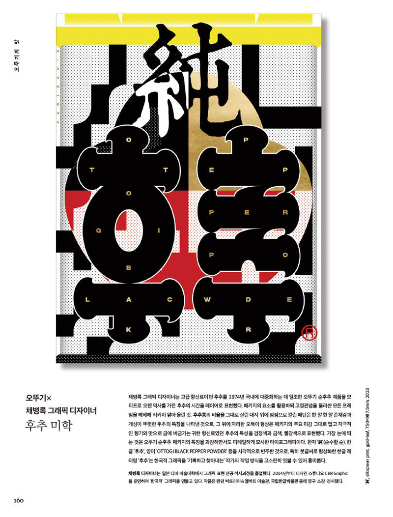 행복이 가득한 집 2023년 6월호



오뚜기 ×채병록 그래픽 디자이너

후추 미학

채병록 그래픽 디자이너는 고급 향신료이던 후추를 1974년 국내에 대중화하는 데 일조한 오뚜기 순후추 제품을 모 티프로 오랜 역사를 가진 후추의 시간을 레이어로 표현했다. 패키지의 요소를 활용하되 고정관념을 둘러싼 모든 프레 임을해체해켜켜이쌓아올린것.후추통의비율을그대로살린대지위에점점으로깔린패턴은한알한알존재감과 개성이뚜렷한후추의특징을나타낸것으로,그위에자리한오뚝이형상은패키지의주요미감그대로맵고자극적 인 향기와 맛으로 금에 버금가는 귀한 향신료였던 후추의 특성을 검정색과 금색, 빨강색으로 표현했다. 가장 눈에 띄 는 것은 오뚜기 순후추 패키지의 특징을 과감하면서도 디테일하게 묘사한 타이포그래피이다. 한자 ‘純’(순수할 순), 한

글 ‘후추’, 영어 ‘OTTOGI BLACK PEPPER POWDER’ 등을 시각적으로 변주한 것으로, 특히 붓글씨로 형상화한 한글 레 터링 ‘후추’는 한국적 그래픽을 ‘기록하고 찾아내는’ 작가의 작업 방식을 고스란히 엿볼 수 있어 흥미롭다.

채병록 디자이너는 일본 다마 미술대학에서 그래픽 표현 전공 석사과정을 졸업했다. 2014년부터 디자인 스튜디오 CBR Graphic 을 운영하며 ‘한국적’ 그래픽을 만들고 있다. 작품은 런던 빅토리아&앨버트 미술관, 국립한글박물관 등에 영구 소장·전시됐다.

‘純’, silkscreen print, gold-leaf, 750×987.5mm, 2023