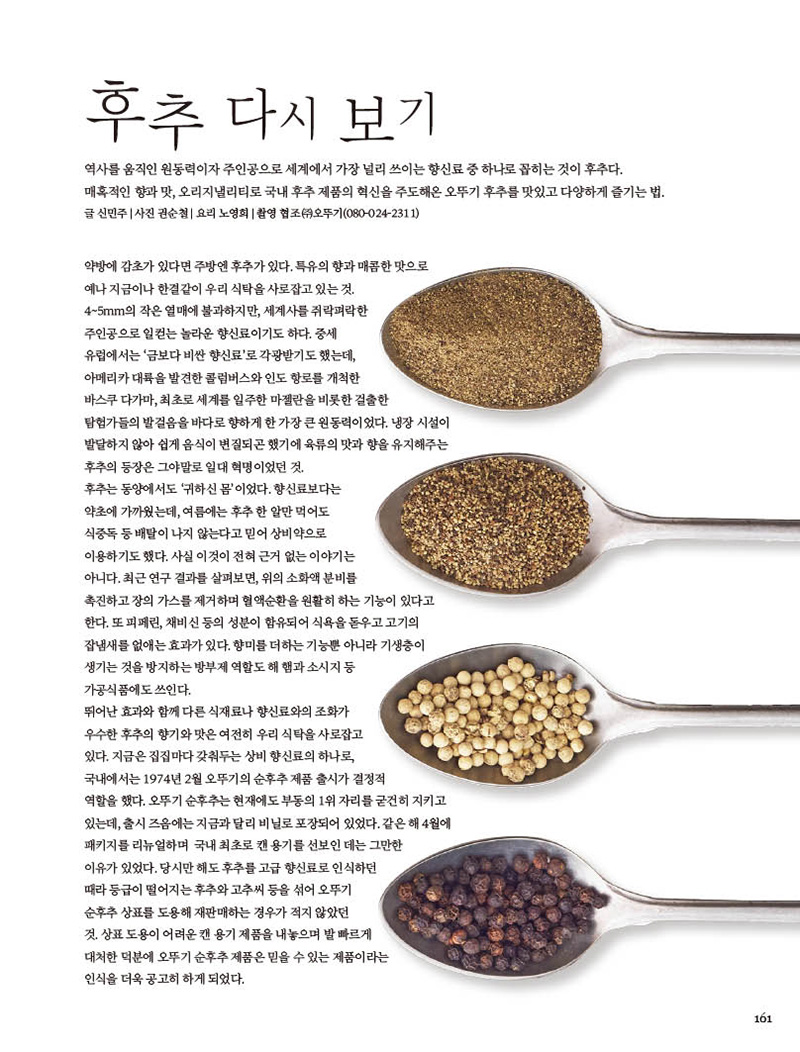 후추 다시 보기

역사를 움직인 원동력이자 주인공으로 세계에서 가장 널리 쓰이는 향신료 중 하나로 꼽히는 것이 후추다. 매혹적인 향과 맛, 오리지낼리티로 국내 후추 제품의 혁신을 주도해온 오뚜기 후추를 맛있고 다양하게 즐기는 법. 글 신민주 | 사진 권순철 | 요리 노영희 | 촬영 협조 (ㅈㅜ)오뚜기(080-024-2311)



약방에 감초가 있다면 주방엔 후추가 있다. 특유의 향과 매콤한 맛으로 예나 지금이나 한결같이 우리 식탁을 사로잡고 있는 것.4~5mm의 작은 열매에 불과하지만, 세계사를 쥐락펴락한 주인공으로 일컫는 놀라운 향신료이기도 하다. 중세

유럽에서는 ‘금보다 비싼 향신료’로 각광받기도 했는데, 아메리카 대륙을 발견한 콜럼버스와 인도 항로를 개척한 바스쿠 다가마, 최초로 세계를 일주한 마젤란을 비롯한 걸출한 탐험가들의 발걸음을 바다로 향하게 한 가장 큰 원동력이었다. 냉장 시설이 발달하지 않아 쉽게 음식이 변질되곤 했기에 육류의 맛과 향을 유지해주는 후추의 등장은 그야말로 일대 혁명이었던 것.

후추는 동양에서도 ‘귀하신 몸’이었다. 향신료보다는 약초에 가까웠는데, 여름에는 후추 한 알만 먹어도 식중독 등 배탈이 나지 않는다고 믿어 상비약으로 이용하기도 했다. 사실 이것이 전혀 근거 없는 이야기는 아니다. 최근 연구 결과를 살펴보면, 위의 소화액 분비를 촉진하고 장의 가스를 제거하며 혈액순환을 원활히 하는 기능이 있다고 한다. 또 피페린, 채비신 등의 성분이 함유되어 식욕을 돋우고 고기의 잡냄새를 없애는 효과가 있다. 향미를 더하는 기능뿐 아니라 기생충이 생기는것을방지하는방부제역할도해햄과소시지등

가공식품에도 쓰인다. 뛰어난 효과와 함께 다른 식재료나 향신료와의 조화가 우수한 후추의 향기와 맛은 여전히 우리 식탁을 사로잡고 있다. 지금은 집집마다 갖춰두는 상비 향신료의 하나로, 국내에서는 1974년 2월 오뚜기의 순후추 제품 출시가 결정적 역할을 했다. 오뚜기 순후추는 현재에도 부동의 1위 자리를 굳건히 지키고 있는데, 출시 즈음에는 지금과 달리 비닐로 포장되어 있었다. 같은 해 4월에 패키지를 리뉴얼하며 국내 최초로 캔 용기를 선보인 데는 그만한 이유가 있었다. 당시만 해도 후추를 고급 향신료로 인식하던 때라 등급이 떨어지는 후추와 고추씨 등을 섞어 오뚜기 순후추 상표를 도용해 재판매하는 경우가 적지 않았던 것.상표도용이어려운캔용기제품을내놓으며발빠르게 대처한 덕분에 오뚜기 순후추 제품은 믿을 수 있는 제품이라는 인식을 더욱 공고히 하게 되었다.

