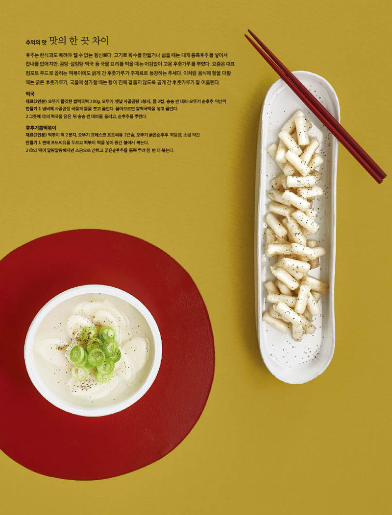 4.jpg추억의맛 맛의한끗차이

후추는 한식과도 떼려야 뗄 수 없는 향신료다. 고기로 육수를 만들거나 삶을 때는 대개 통흑후추를 넣어서 잡내를 없애지만, 곰탕·설렁탕·떡국 등 국물 요리를 먹을 때는 어김없이 고운 후춧가루를 뿌렸다. 요즘은 대표 컴포트 푸드로 꼽히는 떡볶이에도 굵게 간 후춧가루가 주재료로 등장하는 추세다. 이처럼 음식에 향을 더할 때는굵은후춧가루가,국물에첨가할때는향이진해겉돌지않도록곱게간후춧가루가잘어울린다.

떡국 재료(2인분) 오뚜기 쫄깃한 쌀떡국떡 200g, 오뚜기 옛날 사골곰탕 2봉지, 물 2컵, 송송 썬 대파·오뚜기 순후추 약간씩 만들기 1 냄비에 사골곰탕 국물과 물을 붓고 끓인다. 끓어오르면 쌀떡국떡을 넣고 끓인다. 2 그릇에 1의 떡국을 담은 뒤 송송 썬 대파를 올리고, 순후추를 뿌린다.

후추기름떡볶이 재료(2인분) 떡볶이 떡 2봉지, 오뚜기 프레스코 포도씨유 2큰술, 오뚜기 굵은순후추 적당량, 소금 약간 만들기 1 팬에 포도씨유를 두르고 떡볶이 떡을 넣어 중간 불에서 볶는다. 2 1의 떡이 말랑말랑해지면 소금으로 간하고 굵은순후추를 듬뿍 뿌려 한 번 더 볶는다.