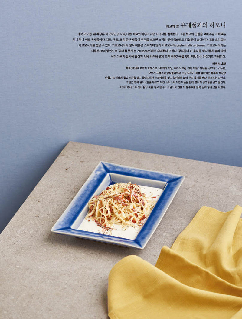 최고의 맛 유제품과의 하모니

후추의 가장 큰 특징은 자극적인 맛으로, 다른 재료와 어우러지면 시너지를 발휘한다. 그중 최고의 궁합을 보여주는 식재료는 뭐니 뭐니 해도 유제품이다. 치즈, 우유, 크림 등 유제품에 후추를 넣으면 느끼한 맛이 중화되고 감칠맛이 살아난다. 대표 요리로는 카르보나라를 꼽을 수 있다. 카르보나라의 정식 이름은 스파게티 알라 카르보나라spaghetti alla carbonara. 카르보나라라는 이름은 로마 방언으로 ‘광부’를 뜻하는 ‘carbonaro’에서 유래했다고 한다. 광부들이 이 음식을 먹다 몸에 붙어 있던 석탄 가루가 접시에 떨어진 것에 착안해 굵게 으깬 후춧가루를 뿌려 먹었다는 이야기도 전해진다.

카르보나라 재료(1인분) 오뚜기 프레스코 스파게티 70g, 초리소 50g, 다진 마늘 1작은술, 생크림 1~11 2컵, 오뚜기 프레스코 압착올리브유·소금·오뚜기 직접 갈아먹는 통후추 적당량 만들기 1 냄비에 물과 소금을 넣고 끓어오르면 스파게티를 넣고 알덴테로 삶아 건져 물기를 뺀다. 초리소는 다진다. 2 달군 팬에 올리브유를 두르고 다진 초리소와 다진 마늘을 함께 볶다가 생크림을 넣고 끓인다. 3 2에 1의 스파게티 삶은 것을 넣고 볶다가 소금으로 간한 뒤 통후추를 듬뿍 갈아 넣어 맛을 더한다.