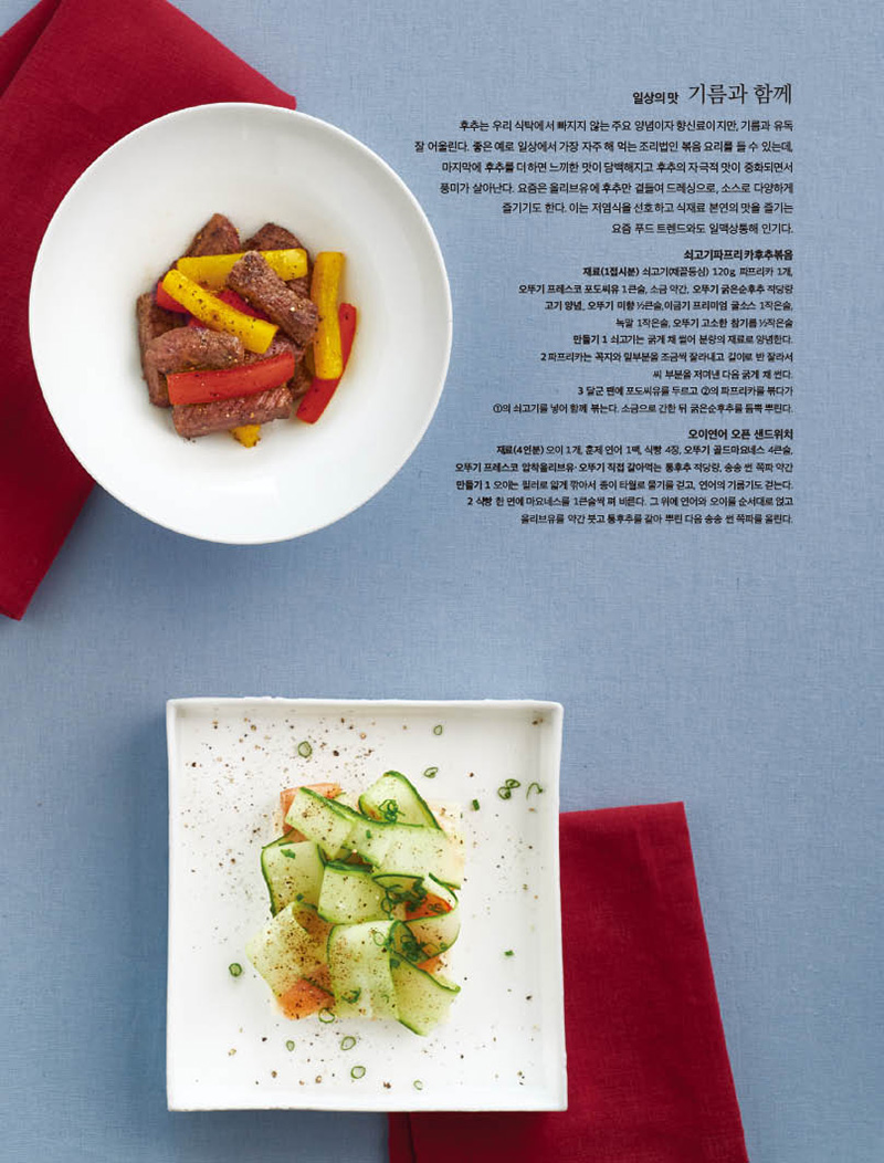 일상의맛 기름과함께

후추는 우리 식탁에서 빠지지 않는 주요 양념이자 향신료이지만, 기름과 유독 잘어울린다.좋은예로일상에서가장자주해먹는조리법인볶음요리를들수있는데, 마지막에 후추를 더하면 느끼한 맛이 담백해지고 후추의 자극적 맛이 중화되면서 풍미가 살아난다. 요즘은 올리브유에 후추만 곁들여 드레싱으로, 소스로 다양하게 즐기기도 한다. 이는 저염식을 선호하고 식재료 본연의 맛을 즐기는 요즘 푸드 트렌드와도 일맥상통해 인기다.

쇠고기파프리카후추볶음 재료(1접시분) 쇠고기(채끝등심) 120g, 파프리카 1개, 오뚜기 프레스코 포도씨유 1큰술, 소금 약간, 오뚜기 굵은순후추 적당량 고기 양념_ 오뚜기 미향 1 2큰술,이금기 프리미엄 굴소스 1작은술, 녹말 1작은술, 오뚜기 고소한 참기름 1 2작은술 만들기 1 쇠고기는 굵게 채 썰어 분량의 재료로 양념한다. 2 파프리카는 꼭지와 밑부분을 조금씩 잘라내고 길이로 반 잘라서 씨 부분을 저며낸 다음 굵게 채 썬다. 3 달군 팬에 포도씨유를 두르고 2의 파프리카를 볶다가 1의 쇠고기를 넣어 함께 볶는다. 소금으로 간한 뒤 굵은순후추를 듬뿍 뿌린다.

오이연어 오픈 샌드위치 재료(4인분) 오이 1개, 훈제 연어 1팩, 식빵 4장, 오뚜기 골드마요네스 4큰술, 오뚜기 프레스코 압착올리브유·오뚜기 직접 갈아먹는 통후추 적당량, 송송 썬 쪽파 약간 만들기 1 오이는 필러로 얇게 깎아서 종이 타월로 물기를 걷고, 연어의 기름기도 걷는다. 2 식빵 한 면에 마요네스를 1큰술씩 펴 바른다. 그 위에 연어와 오이를 순서대로 얹고 올리브유를 약간 붓고 통후추를 갈아 뿌린 다음 송송 썬 쪽파를 올린다.

