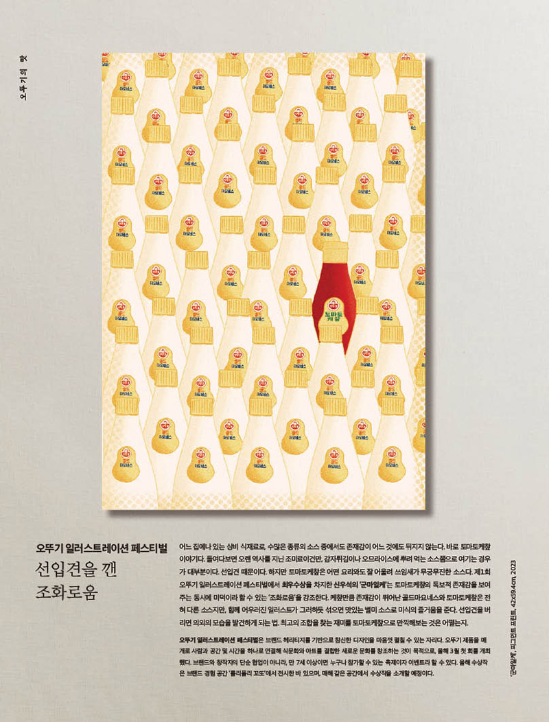 뚜기 일러스트레이션 페스티벌



선입견을 깬 조화로움



어느 집에나 있는 상비 식재료로, 수많은 종류의 소스 중에서도 존재감이 어느 것에도 뒤지지 않는다. 바로 토마토케챂 이야기다. 들여다보면 오랜 역사를 지닌 조미료이건만, 감자튀김이나 오므라이스에 뿌려 먹는 소스쯤으로 여기는 경우가 대부분이다. 선입견 때문이다. 하지만 토마토케챂은 어떤 요리와도 잘 어울려 쓰임새가 무궁무진한 소스다. 제1회 오뚜기 일러스트레이션 페스티벌에서 최우수상을 차지한 신우석의 ‘군마일케’는 토마토케챂의 독보적 존재감을 보여주는 동시에 미덕이라 할 수 있는 ‘조화로움’을 강조한다. 케챂만큼 존재감이 뛰어난 골드마요네스와 토마토케챂은 전혀 다른 소스지만, 함께 어우러진 일러스트가 그러하듯 섞으면 맛있는 별미 소스로 미식의 즐거움을 준다. 선입견을 버리면 의외의 모습을 발견하게 되는 법. 최고의 조합을 찾는 재미를 토마토케챂으로 만끽해보는 것은 어떨는지.

오뚜기 일러스트레이션 페스티벌은 브랜드 헤리티지를 기반으로 참신한 디자인을 마음껏 펼칠 수 있는 자리다. 오뚜기 제품을 매개로 사람과 공간 및 시간을 하나로 연결해 식문화와 아트를 결합한 새로운 문화를 창조하는 것이 목적으로, 올해 3월 첫 회를 개최했다. 브랜드와 창작자의 단순 협업이 아니라, 만 7세 이상이면 누구나 참가할 수 있는 축제이자 이벤트라 할 수 있다. 올해 수상작은 브랜드 경험 공간 ‘롤리폴리 꼬또’에서 전시한 바 있으며, 매해 같은 공간에서 수상작을 소개할 예정이다.?