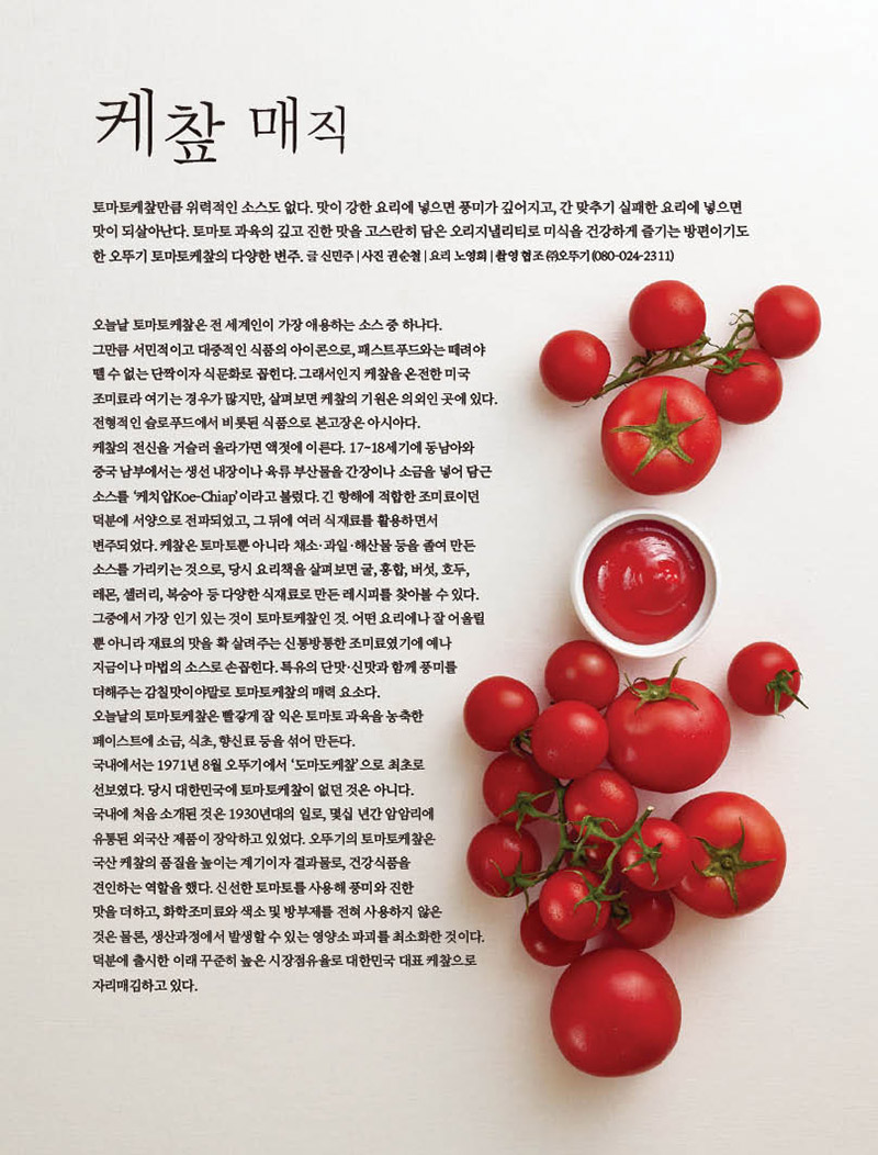 케챂 매직



토마토케챂만큼 위력적인 소스도 없다. 맛이 강한 요리에 넣으면 풍미가 깊어지고, 간 맞추기 실패한 요리에 넣으면 맛이 되살아난다. 토마토 과육의 깊고 진한 맛을 고스란히 담은 오리지낼리티로 미식을 건강하게 즐기는 방편이기도 한 오뚜기 토마토케챂의 다양한 변주. 글 신민주 | 사진 권순철 | 요리 노영희 | 촬영 협조 ㈜오뚜기(080-024-2311)

오늘날 토마토케챂은 전 세계인이 가장 애용하는 소스 중 하나다.

그만큼 서민적이고 대중적인 식품의 아이콘으로, 패스트푸드와는 떼려야 뗄 수 없는 단짝이자 식문화로 꼽힌다. 그래서인지 케챂을 온전한 미국

조미료라 여기는 경우가 많지만, 살펴보면 케챂의 기원은 의외인 곳에 있다.

전형적인 슬로푸드에서 비롯된 식품으로 본고장은 아시아다.

케챂의 전신을 거슬러 올라가면 액젓에 이른다. 17~18세기에 동남아와

중국 남부에서는 생선 내장이나 육류 부산물을 간장이나 소금을 넣어 담근

소스를 ‘케치압Koe-Chiap’이라고 불렀다. 긴 항해에 적합한 조미료이던

덕분에 서양으로 전파되었고, 그 뒤에 여러 식재료를 활용하면서

변주되었다. 케챂은 토마토뿐 아니라 채소·과일·해산물 등을 졸여 만든

소스를 가리키는 것으로, 당시 요리책을 살펴보면 굴, 홍합, 버섯, 호두,

레몬, 셀러리, 복숭아 등 다양한 식재료로 만든 레시피를 찾아볼 수 있다.

그중에서 가장 인기 있는 것이 토마토케챂인 것. 어떤 요리에나 잘 어울릴

뿐 아니라 재료의 맛을 확 살려주는 신통방통한 조미료였기에 예나

지금이나 마법의 소스로 손꼽힌다. 특유의 단맛·신맛과 함께 풍미를

더해주는 감칠맛이야말로 토마토케챂의 매력 요소다.

오늘날의 토마토케챂은 빨갛게 잘 익은 토마토 과육을 농축한

페이스트에 소금, 식초, 향신료 등을 섞어 만든다.

국내에서는 1971년 8월 오뚜기에서 ‘도마도케챂’으로 최초로

선보였다. 당시 대한민국에 토마토케챂이 없던 것은 아니다.

국내에 처음 소개된 것은 1930년대의 일로, 몇십 년간 암암리에

유통된 외국산 제품이 장악하고 있었다. 오뚜기의 토마토케챂은

국산 케챂의 품질을 높이는 계기이자 결과물로, 건강식품을

견인하는 역할을 했다. 신선한 토마토를 사용해 풍미와 진한

맛을 더하고, 화학조미료와 색소 및 방부제를 전혀 사용하지 않은

것은 물론, 생산과정에서 발생할 수 있는 영양소 파괴를 최소화한 것이다.

덕분에 출시한 이래 꾸준히 높은 시장점유율로 대한민국 대표 케챂으로

자리매김하고 있다.