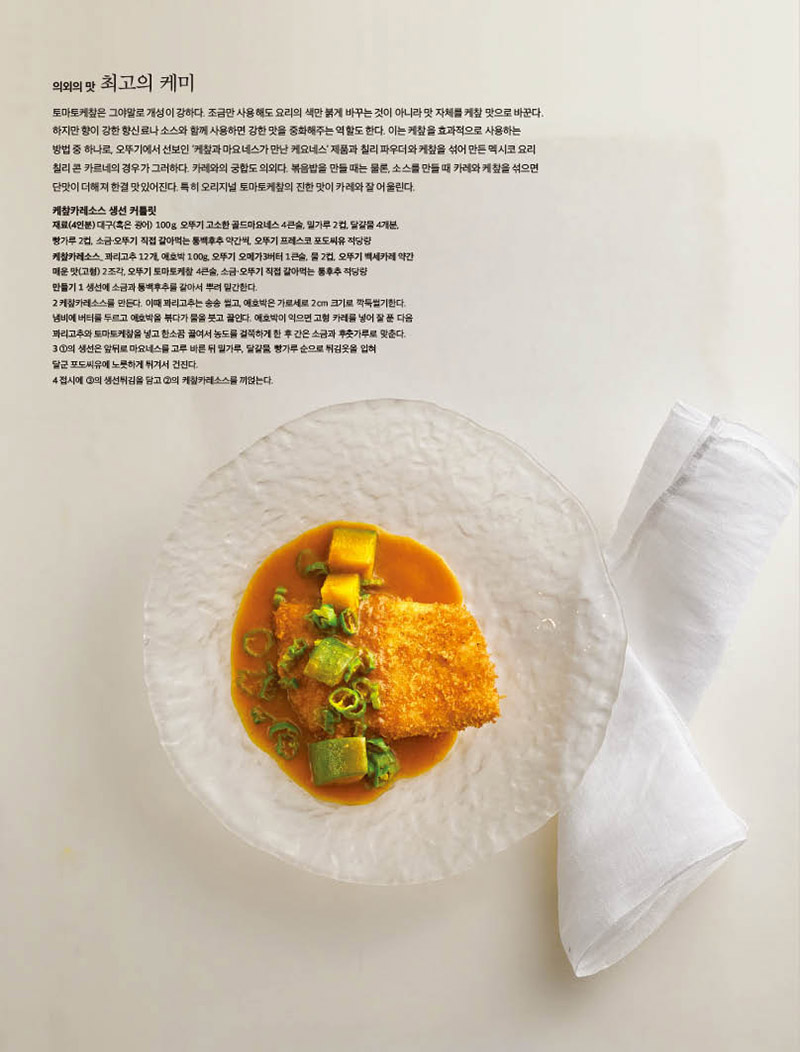 의외의 맛 최고의 케미

토마토케챂은 그야말로 개성이 강하다. 조금만 사용해도 요리의 색만 붉게 바꾸는 것이 아니라 맛 자체를 케챂 맛으로 바꾼다.

하지만 향이 강한 향신료나 소스와 함께 사용하면 강한 맛을 중화해주는 역할도 한다. 이는 케챂을 효과적으로 사용하는

방법 중 하나로, 오뚜기에서 선보인 ‘케챂과 마요네스가 만난 케요네스’ 제품과 칠리 파우더와 케챂을 섞어 만든 멕시코 요리

칠리 콘 카르네의 경우가 그러하다. 카레와의 궁합도 의외다. 볶음밥을 만들 때는 물론, 소스를 만들 때 카레와 케챂을 섞으면

단맛이 더해져 한결 맛있어진다. 특히 오리지널 토마토케챂의 진한 맛이 카레와 잘 어울린다.

케챂카레소스 생선 커틀릿

재료(4인분) 대구(혹은 광어) 100g, 오뚜기 고소한 골드마요네스 4큰술, 밀가루 2컵, 달걀물 4개분,

빵가루 2컵, 소금·오뚜기 직접 갈아먹는 통백후추 약간씩, 오뚜기 프레스코 포도씨유 적당량

케챂카레소스_ 꽈리고추 12개, 애호박 100g, 오뚜기 오메가3버터 1큰술, 물 2컵, 오뚜기 백세카레 약간

매운 맛(고형) 2조각, 오뚜기 토마토케챂 4큰술, 소금·오뚜기 직접 갈아먹는 통후추 적당량

만들기 1 생선에 소금과 통백후추를 갈아서 뿌려 밑간한다.

2 케챂카레소스를 만든다. 이때 꽈리고추는 송송 썰고, 애호박은 가로세로 2cm 크기로 깍둑썰기한다.

냄비에 버터를 두르고 애호박을 볶다가 물을 붓고 끓인다. 애호박이 익으면 고형 카레를 넣어 잘 푼 다음

꽈리고추와 토마토케챂을 넣고 한소끔 끓여서 농도를 걸쭉하게 한 후 간은 소금과 후춧가루로 맞춘다.

3 ①의 생선은 앞뒤로 마요네스를 고루 바른 뒤 밀가루, 달걀물, 빵가루 순으로 튀김옷을 입혀

달군 포도씨유에 노릇하게 튀겨서 건진다.

4 접시에 ③의 생선튀김을 담고 ②의 케챂카레소스를 끼얹는다.