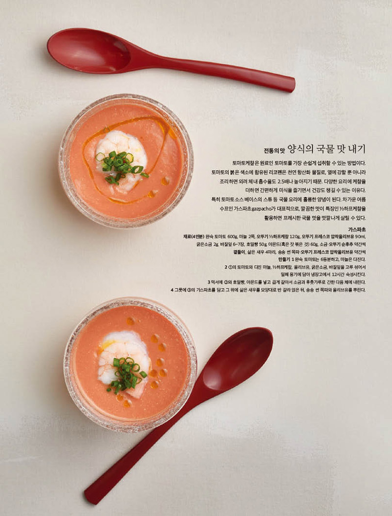 전통의 맛 양식의 국물 맛 내기

토마토케챂은 원료인 토마토를 가장 손쉽게 섭취할 수 있는 방법이다. 토마토의 붉은 색소에 함유된 리코펜은 천연 항산화 물질로, 열에 강할 뿐 아니라 조리하면 외려 체내 흡수율도 2.5배나 높아지기 때문. 다양한 요리에 케챂을 더하면 간편하게 미식을 즐기면서 건강도 챙길 수 있는 이유다.

특히 토마토소스 베이스의 스튜 등 국물 요리에 훌륭한 양념이 된다. 차가운 여름 수프인 가스파초gazpacho가 대표적으로, 깔끔한 맛이 특징인 ½하프케챂을 활용하면 프레시한 국물 맛을 맛깔나게 살릴 수 있다.



가스파초

재료(4인분) 완숙 토마토 600g, 마늘 2쪽, 오뚜기 ½하프케챂 120g, 오뚜기 프레스코 압착올리브유 90ml, 굵은소금 2g, 바질잎 6~7장, 호밀빵 50g, 아몬드(혹은 잣 볶은 것) 60g, 소금·오뚜기 순후추 약간씩

곁들이_ 삶은 새우 4마리, 송송 썬 쪽파·오뚜기 프레스코 압착올리브유 약간씩

만들기 1 완숙 토마토는 6등분하고, 마늘은 다진다.

2 ①의 토마토와 다진 마늘, ½하프케챂, 올리브유, 굵은소금, 바질잎을 고루 섞어서

밀폐 용기에 담아 냉장고에서 12시간 숙성시킨다.

3 믹서에 ②와 호밀빵, 아몬드를 넣고 곱게 갈아서 소금과 후춧가루로 간한 다음 체에 내린다.

4 그릇에 ③의 가스파초를 담고 그 위에 삶은 새우를 모양대로 반 갈라 얹은 뒤, 송송 썬 쪽파와 올리브유를 뿌린다.