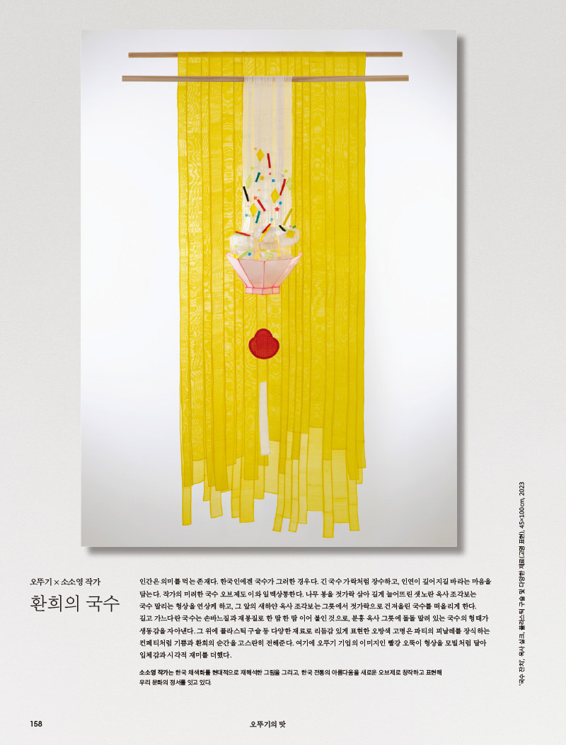 오뚜기 × 소소영 작가

환희의 국수



인간은 의미를 먹는 존재다. 한국인에겐 국수가 그러한 경우다. 긴 국수가락처럼 장수하고, 인연이 깊어지길 바라는 마음을 담는다. 작가의 미려한 국수 오브제도 이와 일맥상통한다. 나무 봉을 젓가락 삼아 길게 늘어뜨린 샛노란 옥사 조각보는 국수 말리는 형상을 연상케 하고, 그 앞의 새하얀 옥사 조각보는 그릇에서 젓가락으로 건져올린 국수를 떠올리게 한다. 길고 가느다란 국수는 손바느질과 재봉질로 한 땀 한 땀 이어 붙인 것으로, 분홍 옥사그릇에 돌돌 말려 있는 국수의 형태가 생동감을 자아낸다. 그 위에 플라스틱 구슬 등 다양한 재료로 리듬감 있게 표현한 오방색 고명은 파티의 피날레를 장식하는 컨페티처럼 기쁨과 환희의 순간을 고스란히 전해준다. 여기에 오뚜기 기업의 이미지인 빨강 오뚝이 형상을 모빌처럼 달아 입체감과 시각적 재미를 더했다.

소소영 작가는 한국 채색화를 현대적으로 재해석한 그림을 그리고, 한국 전통의 아름다움을 새로운 오브제로 창작하고 표현해 우리 문화의 정서를 잇고 있다.