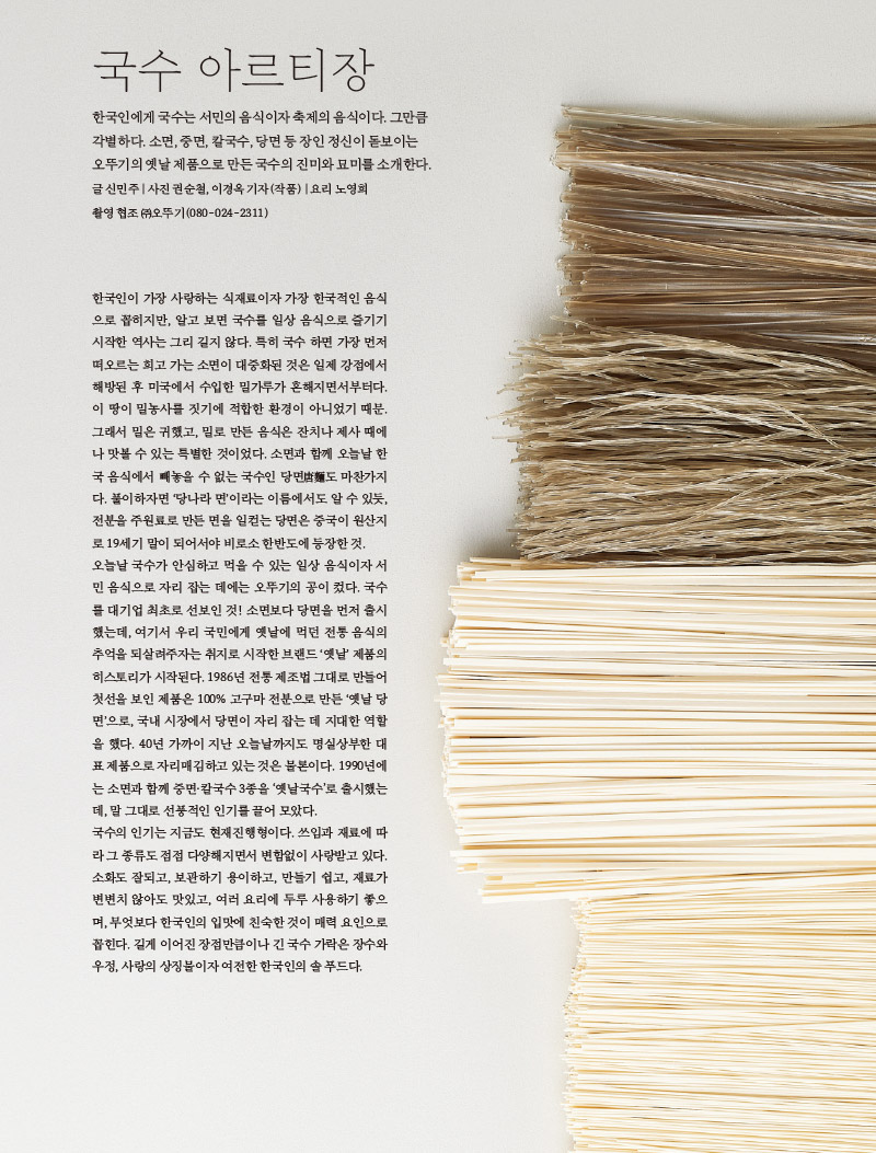 국수 아르티장

한국인에게 국수는 서민의 음식이자 축제의 음식이다. 그만큼 각별하다. 소면, 중면, 칼국수, 당면 등 장인 정신이 돋보이는 오뚜기의 옛날 제품으로 만든 국수의 진미와 묘미를 소개한다. 글 신민주|사진 권순철, 이경옥 기자(작품) 요리 노영희 촬영협조(주)오뚜기(080-024-2311)



한국인이 가장 사랑하는 식재료이자 가장 한국적인 음식 으로 꼽히지만, 알고 보면 국수를 일상 음식으로 즐기기 시작한 역사는 그리 길지 않다. 특히 국수 하면 가장 먼저 떠오르는 희고 가는 소면이 대중화된 것은 일제 강점에서 해방된 후 미국에서 수입한 밀가루가 흔해지면서부터다. 이 땅이 밀농사를 짓기에 적합한 환경이 아니었기 때문. 그래서 밀은 귀했고, 밀로 만든 음식은 잔치나 제사 때에 나 맛볼 수 있는 특별한 것이었다. 소면과 함께 오늘날 한 국 음식에서 빼놓을 수 없는 국수인 당면도 마찬가지 다. 풀이하자면 '당나라 면'이라는 이름에서도 알 수 있듯, 전분을 주원료로 만든 면을 일컫는 당면은 중국이 원산지 로 19세기 말이 되어서야 비로소 한반도에 등장한 것. 오늘날 국수가 안심하고 먹을 수 있는 일상 음식이자 서 민 음식으로 자리 잡는 데에는 오뚜기의 공이 컸다. 국수 를 대기업 최초로 선보인 것! 소면보다 당면을 먼저 출시 했는데, 여기서 우리 국민에게 옛날에 먹던 전통 음식의 추억을 되살려주자는 취지로 시작한 브랜드 '옛날' 제품의 히스토리가 시작된다. 1986년 전통 제조법 그대로 만들어 첫선을 보인 제품은 100% 고구마 전분으로 만든 '옛날 당 면'으로, 국내 시장에서 당면이 자리 잡는 데 지대한 역할 을 했다. 40년 가까이 지난 오늘날까지도 명실상부한 대표 제품으로 자리매김하고 있는 것은 물론이다. 1990년에는 소면과 함께 중면·칼국수 3종을 '옛날국수'로 출시했는데, 말 그대로 선풍적인 인기를 끌어 모았다.

국수의 인기는 지금도 현재진행형이다. 쓰임과 재료에 따 라 그 종류도 점점 다양해지면서 변함없이 사랑받고 있다. 소화도 잘되고, 보관하기 용이하고, 만들기 쉽고, 재료가 변변치 않아도 맛있고, 여러 요리에 두루 사용하기 좋으 며, 무엇보다 한국인의 입맛에 친숙한 것이 매력 요인으로 꼽힌다. 길게 이어진 장점만큼이나 긴 국수가락은 장수와 우정, 사랑의 상징물이자 여전한 한국인의 솔 푸드다.