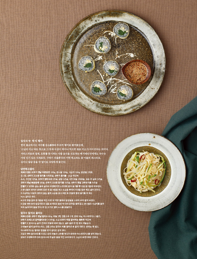 일상의 맛 채식 별미

한국 불교에서는 국수를 승소라 부르며 별미로 즐겨왔는데, '스님의 미소'라는 뜻으로 그 맛과 식감이 뛰어나 먹으면 절로 미소가 지어진다는 의미다.

자연스러움과 절제, 조화를 중시하는 사찰음식을 선호하는 베지테리언에게도 국수는 가장 인기 있는 식재료다. 구하기 쉬울뿐더러 어떤 채소와도 잘 어울려 파스타로, 김이나 달걀 등을 만 말이로 다양하게 즐긴다.



당면채소말이

재료(2인분) 오뚜기 옛날자른당면100g, 콩나물 100g, 시금치 100g, 달걀물 2개분,

김 2장, 오뚜기 고소한 참기름 2작은술, 오뚜기 콩기름 · 소금 약간씩

소스_ 진간장 2큰술, 오뚜기 현미식초 1큰술, 설탕 1큰술, 다진 마늘 1작은술, 송송 썬 실파 1큰술, 오뚜기 옛날 볶음참깨 1큰술, 오뚜기 고소한 참기름 2큰술, 오뚜기 옛날 고추맛기름 2큰술

만들기

1 당면은 끓는 물에 삶아서 투명해지면 소쿠리에 쏟아 물기를 뺀 다음 참기름에 버무린다.

2콩나물은 씻어서 냄비에 담은 뒤 물컵을 붓고 소금을 뿌려서 뚜껑을 덮은 채로 삶아 건진다.

3 시금치는 다듬어 씻어서 끓는 물에 소금을 넣고 데친 후 찬물에 헹궈 물기를 꼭 짜고 4cm 길이로 썬다.

4 사각 팬을 달궈 콩기름을 약간 두른 뒤 약한 불에서 달걀물을 고르게 부어 얇게 부친다.

5 김발 위에 4의 달걀지단과 김을 순서대로 올린 뒤 1의 당면을 펼쳐 깔고 콩나물과 시금치를 올려 꾹꾹 눌러가며 돌돌 만다. 한 입 크기로 썰어 소스를 곁들인다.



칼국수 알리오올리오

재료(1인분) 오뚜기 옛날 칼국수 80g, 마늘 2쪽, 건홍고추 1개, 양파 50g, 아스파라거스 3줄기, 오뚜기 프레스코 압착올리브유 2~3큰술, 소금·오뚜기 직접 갈아먹는 통후추 약간씩

만들기

1칼국수는 삶아 건져서 찬물에 비벼 씻는다. 삶은 물은 반 컵 정도 떠놓는다.

2 마늘은 얇게 슬라이스하고, 건홍고추는 잘라서 씨를 털어낸 후 얇게 자른다. 양파는 채 썰고, 아스파라거스는 필러로 껍질을 벗겨 길이로 길게 썬다.

3 달군 팬에 올리브유를 두르고 2의 마늘과 고추를 볶다가 양파와 아스파라거스를 넣어 볶는다. 양파가 투명해지면 1의 칼국수와 면 삶은 물을 약간 부어 볶다가 소금과 후춧가루로 간한다.