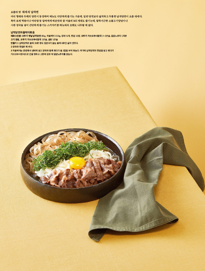 요즘의 맛 대세의 납작면

여러 형태와 두께의 당면이 등장하며 메뉴도 다양하게 즐기는 가운데, 일반 당면보다 넓적하고 두툼한 납작당면이 요즘 대세다.

특히 로제 떡볶이나 마라탕 등 알싸하게 매운맛과 잘 어울려 MZ 세대도 즐기는데, 달착지근한 소불고기양념이나 시판장국을 넣어 간단하게 즐기는 스키야키풍 메뉴와의 조화도 나무랄 데 없다.



납작당면차돌박이볶음

재료(1인분) 오뚜기 옛날 납작당면 80g, 차돌박이 150g, 양파 4개, 깻잎 10장, 오뚜기 가쓰오부시장국 2~3큰술, 달걀노른자 1개분 고기 양념오뚜기 가쓰오부시장국 1큰술, 설탕 1큰술

만들기

1 납작당면은 물에 30분 정도 담갔다가 끓는 물에 6분간 삶아 건진다.

2 양파와 깻잎은 채 썬다.

3 차돌박이는 양념해서 냄비에 넣고 양파와 함께 볶다가 물 1컵을 부어 볶는다. 여기에 납작당면과 깻잎을 넣고 볶다가 가쓰오부시장국으로 간을 맞추고 그릇에 담은 뒤 달걀노른자를 얹는다.



오뚜기 국수 옛것을 잇고 새것을 선보이다

근원이 있어야 새로운 것도 만들어지는 법. 오뚜기의 옛날 브랜드 제품은 우리 음식의 근원이 되어줄 뿐 아니라 옛 음식의 향수를 되살려준다. 1986년 첫선을 보인 '옛날당면이 그 시작으로, 현대인의 식생활 트렌드를 반영해 간편하게 사용할 수 있는 제품을 꾸준히 출시하고 있다. '옛날자른당면' '옛날사리당면' '옛날 납작당면' 등이 그것. 1990년 출시한 '옛날국수소면·중면·칼국수)' 제품도 다르지 않다. 질 좋은 무표백 소맥분을 사용해 맛이 담백하면서 구수하고, 다가 숙성공법으로 제면해 면발이 쫄깃하면서 잘 퍼지지 않는 것이 장점인데, 이후 출시한 '옛날 수연소면'은 면발이 가늘고 끈기 있도록 '노베 제면법으로 제조했다.

