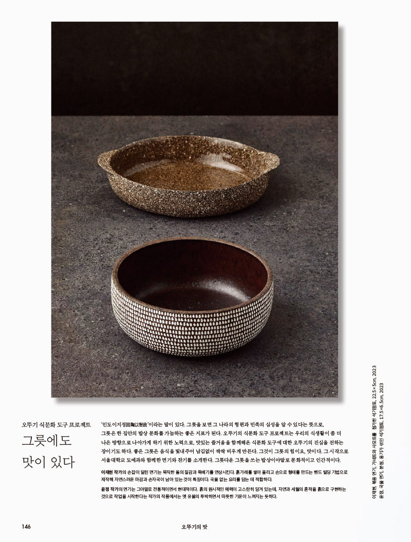 행복이 가득한 집 2023년 11월호



오뚜기 식문화 도구 프로젝트

그릇에도 맛이 있다



‘인도이지정因陶以智政’이라는 말이 있다. 그릇을 보면 그 나라의 형편과 민족의 심성을 알 수 있다는 뜻으로, 그릇은 한 집안의 밥상 문화를 가늠하는 좋은 지표가 된다. 오뚜기의 식문화 도구 프로젝트는 우리의 식생활이 좀 더 나은 방향으로 나아가게 하기 위한 노력으로, 맛있는 즐거움을 함께해온 식문화 도구에 대한 오뚜기의 진심을 전하는 장이기도 하다. 좋은 그릇은 음식을 빛내주어 남김없이 싹싹 비우게 만든다. 그것이 그릇의 힘이요, 맛이다. 그 시작으로 서울대학교 도예과와 함께한 면기와 찬기를 소개한다. 그릇다운 그릇을 쓰는 밥상이야말로 문화적이고 인간적이다.



이재현 작가의 손잡이 달린 면기는 묵직한 돌의 질감과 뚝배기를 연상시킨다. 흙가래를 쌓아 올리고 손으로 형태를 만드는 핸드 빌딩 기법으로 제작해 자연스러운 마감과 손자국이 남아 있는 것이 특징이다. 국물 없는 요리를 담는 데 적합하다.



윤정 작가의 면기는 그야말로 전통적이면서 현대적이다. 흙의 원시적인 매력이 고스란히 담겨 있는데, 자연과 세월의 흔적을 흙으로 구현하는 것으로 작업을 시작한다는 작가의 작품에서는 옛 유물의 투박하면서 따뜻한 기운이 느껴지는 듯하다.



이재현, 볶음 면기, 가네트와 샤모트를 첨가한 석기점토, 22.5×5cm, 2023

윤정, 국물 면기, 분청, 옹기가 섞인 석기점토, 17.5×6.5cm, 2023