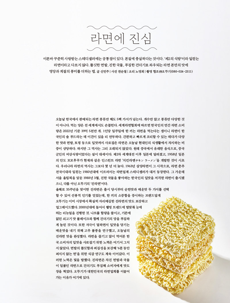 라면에 진심

이른바 꾸준히 사랑받는 스테디셀러에는 공통점이 있다. 본질에 충실하다는 것이다. ‘제2의 식량’이라 일컫는 라면이라고 다르지 않다. 쫄깃한 면발, 진한 국물, 푸짐한 건더기로 좌우되는 라면 본연의 맛에 영양과 계절의 풍미를 더하는 법.

글 신민주 | 사진 권순철 | 요리 노영희 | 촬영 협조 ㈜오뚜기(080-024-2311)



오늘날 한국에서 판매되는 라면 종류만 해도 5백 가지가 넘는다. 개수만 많고 종류만 다양한 것이 아니다. 먹는 양은 전 세계에서도 손꼽힌다. 세계라면협회에 따르면 한국인의 연간 라면 소비량은 2022년 기준 39억 5천만 개. 1인당 일주일에 한 끼는 라면을 먹는다는 셈이니 라면이 한국인의 솔 푸드라는 데 이견이 있을 리 만무하다. 간편하고 빠르게 조리할 수 있는 데다가 다양한 맛과 면발, 토핑 등으로 입맛까지 사로잡은 라면은 오늘날 현대인의 식생활에서 차지하는 비중이 상당하다. 하지만 그 역사는 그리 오래되지 않았다. 원래 중국에서 유래한 음식으로, 중국 군인의 비상식량이었다는 설이 대세이다. 제2차 세계대전 이후 일본에 알려졌고, 1958년 일본의 안도 모모후쿠가 현재와 같은 인스턴트 라면 ‘치킨라멘チキン ラ?メン’을 개발한 것이 시초다. 우리나라 라면의 역사는 그보다 몇 년 더 늦다. 1963년 삼양라면이 그 시작으로, 라면 춘추전국시대라 일컫는 1980년대에 이르러서는 라면업계 스테디셀러가 대거 등장한다. 그 가운데 서울 올림픽을 앞둔 1988년 3월, 진한 국물을 좋아하는 한국인의 입맛을 저격한 라면이 출시됐으니, 다름 아닌 오뚜기의 ‘진라면’이다.

올해로 35주년을 맞이한 진라면은 출시 당시부터 순한맛과 매운맛 두 가지를 선택할 수 있어 선풍적 인기를 얻었는데, 한 끼의 소중함을 중시하는 브랜드답게 오뚜기는 이미 시장에서 확실히 자리매김한 진라면의 맛도 보강하고 업그레이드했다. 2000년대에 들어서 웰빙 트렌드에 발맞춰 눈에 띄는 리뉴얼을 진행한 것. 나트륨 함량을 줄이고, 기존에 없던 쇠고기 맛 플레이크와 함께 건더기의 양을 푸짐하게 늘린 것이다. 또한 자극이 덜하면서 입맛을 당기는 매운맛을 내기 위해 고추 품종을 연구했고, 오늘날의 진라면 맛을 완성했다. 라면을 즐기고 많이 먹어본 한국 소비자의 입맛을 사로잡기 위한 노력은 여기서 그치지 않았다. 면발의 쫄깃함과 퍼짐성을 보강해 ‘6분 동안 퍼지지 않는 면’을 위한 식감 연구도 계속 이어갔다. 이러한 노력은 빛을 발했다. 진라면은 차진 면발과 국물이 일품인 라면으로 건더기도 푸짐해 소비자에게 맛도장을 찍었다. 오뚜기가 대한민국의 라면업계를 이끌어가는 이유가 여기에 있다.

