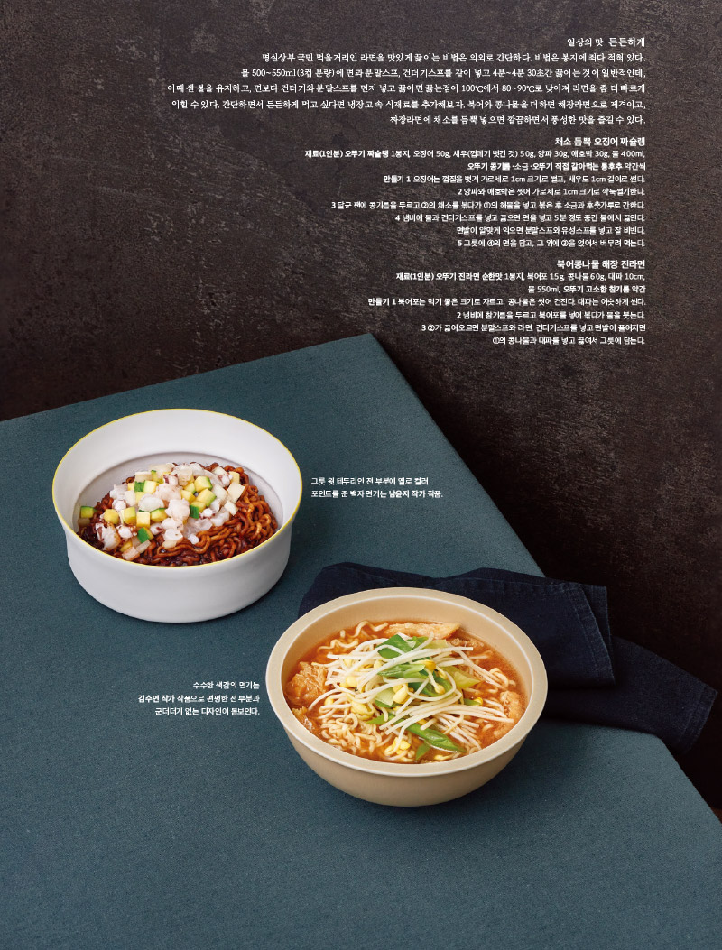 일상의 맛 든든하게

명실상부 국민 먹을거리인 라면을 맛있게 끓이는 비법은 의외로 간단하다. 비법은 봉지에 죄다 적혀 있다.

물 500~550ml(3컵 분량)에 면과 분말스프, 건더기스프를 같이 넣고 4분~4분 30초간 끓이는 것이 일반적인데,

이때 센 불을 유지하고, 면보다 건더기와 분말스프를 먼저 넣고 끓이면 끓는점이 100℃에서 80~90℃로 낮아져 라면을 좀 더 빠르게

익힐 수 있다. 간단하면서 든든하게 먹고 싶다면 냉장고 속 식재료를 추가해보자. 북어와 콩나물을 더하면 해장라면으로 제격이고,

짜장라면에 채소를 듬뿍 넣으면 깔끔하면서 풍성한 맛을 즐길 수 있다.



채소 듬뿍 오징어 짜슐랭

재료(1인분) 오뚜기 짜슐랭 1봉지, 오징어 50g, 새우(껍데기 벗긴 것) 50g, 양파 30g, 애호박 30g, 물 400ml,

오뚜기 콩기름·소금·오뚜기 직접 갈아먹는 통후추 약간씩

만들기

1 오징어는 껍질을 벗겨 가로세로 1cm 크기로 썰고, 새우도 1cm 길이로 썬다.

2 양파와 애호박은 씻어 가로세로 1cm 크기로 깍둑썰기한다.

3 달군 팬에 콩기름을 두르고 ②의 채소를 볶다가 ①의 해물을 넣고 볶은 후 소금과 후춧가루로 간한다.

4 냄비에 물과 건더기스프를 넣고 끓으면 면을 넣고 5분 정도 중간 불에서 끓인다.

면발이 알맞게 익으면 분말스프와 유성스프를 넣고 잘 비빈다.

5 그릇에 ④의 면을 담고, 그 위에 ③을 얹어서 버무려 먹는다.



북어콩나물 해장 진라면

재료(1인분) 오뚜기 진라면 순한맛 1봉지, 북어포 15g, 콩나물 60g, 대파 10cm,

물 550ml, 오뚜기 고소한 참기름 약간

만들기

1 북어포는 먹기 좋은 크기로 자르고, 콩나물은 씻어 건진다. 대파는 어슷하게 썬다.

2 냄비에 참기름을 두르고 북어포를 넣어 볶다가 물을 붓는다.

3 ②가 끓어오르면 분말스프와 라면, 건더기스프를 넣고 면발이 풀어지면 ①의 콩나물과 대파를 넣고 끓여서 그릇에 담는다.



그릇 윗 테두리인 전 부분에 옐로 컬러 포인트를 준 백자 면기는 남윤지 작가 작품.

수수한 색감의 면기는 김수연 작가 작품으로 편평한 전 부분과 군더더기 없는 디자인이 돋보인다.

