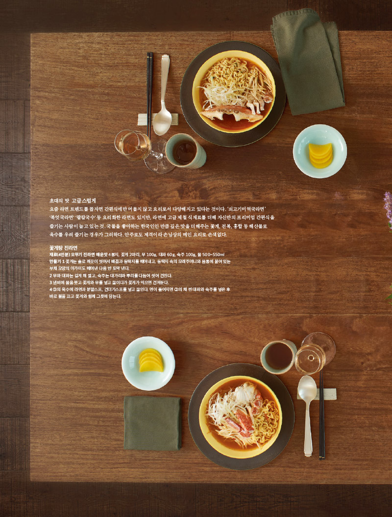 초대의 맛 고급스럽게

요즘 라면 트렌드를 꼽자면 간편식에만 머물지 않고 요리로서 다양해지고 있다는 것이다. ‘쇠고기미역국라면’ ‘북엇국라면’ ‘팥칼국수’ 등 요리화한 라면도 있지만,

라면에 고급 제철 식재료를 더해 자신만의 프리미엄 간편식을 즐기는 사람이 늘고 있는 것. 국물을 좋아하는 한국인인 만큼 깊은 맛을 더해주는 꽃게, 전복, 홍합 등

해산물로 육수를 우려 즐기는 경우가 그러하다. 안주로도 제격이라 손님상의 메인 요리로 손색없다.



꽃게탕 진라면

재료(4인분) 오뚜기 진라면 매운맛 4봉지, 꽃게 2마리, 무 100g, 대파 60g, 숙주 100g, 물 500~550ml

만들기

1 꽃게는 솔로 깨끗이 씻어서 배꼽과 등딱지를 떼어내고, 등딱지 속의 모래주머니와 몸통에 붙어 있는

부채 모양의 아가미도 떼어낸 다음 반 토막 낸다.

2 무와 대파는 길게 채 썰고, 숙주는 대가리와 뿌리를 다듬어 씻어 건진다.

3 냄비에 물을 붓고 꽃게와 무를 넣고 끓이다가 꽃게가 익으면 건져둔다.

4 ③의 육수에 라면과 분말스프, 건더기스프를 넣고 끓인다. 면이 풀어지면 ②의 채 썬 대파와 숙주를 넣은 후

바로 불을 끄고 꽃게와 함께 그릇에 담는다.




