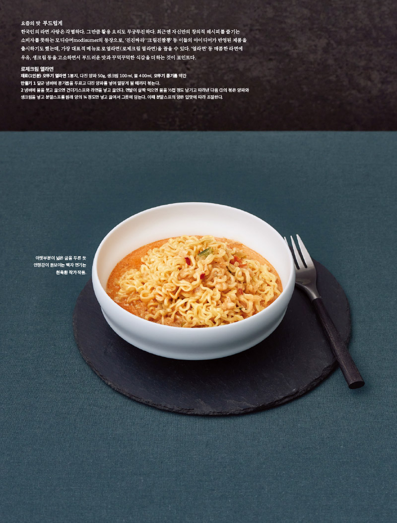 요즘의 맛 부드럽게

한국인의 라면 사랑은 각별하다. 그만큼 활용 요리도 무궁무진하다. 최근엔 자신만의 창의적 레시피를 즐기는

소비자를 뜻하는 모디슈머modisumer의 등장으로, ‘진진짜라’ ‘크림진짬뽕’ 등 이들의 아이디어가 반영된 제품을

출시하기도 했는데, 가장 대표적 메뉴로 로열라면(로제크림 열라면)을 꼽을 수 있다. ‘열라면’ 등 매콤한 라면에

우유, 생크림 등을 고소하면서 부드러운 맛과 꾸덕꾸덕한 식감을 더하는 것이 포인트다.



로제크림 열라면

재료(1인분) 오뚜기 열라면 1봉지, 다진 양파 50g, 생크림 100ml, 물 400ml, 오뚜기 콩기름 약간

만들기 1 달군 냄비에 콩기름을 두르고 다진 양파를 넣어 말갛게 될 때까지 볶는다.

2 냄비에 물을 붓고 끓으면 건더기스프와 라면을 넣고 끓인다. 면발이 살짝 익으면 물을 ½컵 정도 남기고 따라낸 다음 ①의 볶은 양파와

생크림을 넣고 분말스프를 원래 양의 ¾ 정도만 넣고 끓여서 그릇에 담는다. 이때 분말스프의 양은 입맛에 따라 조절한다.



아랫부분이 넓은 굽을 두른 듯 안정감이 돋보이는 백자 면기는 천욱환 작가 작품.
