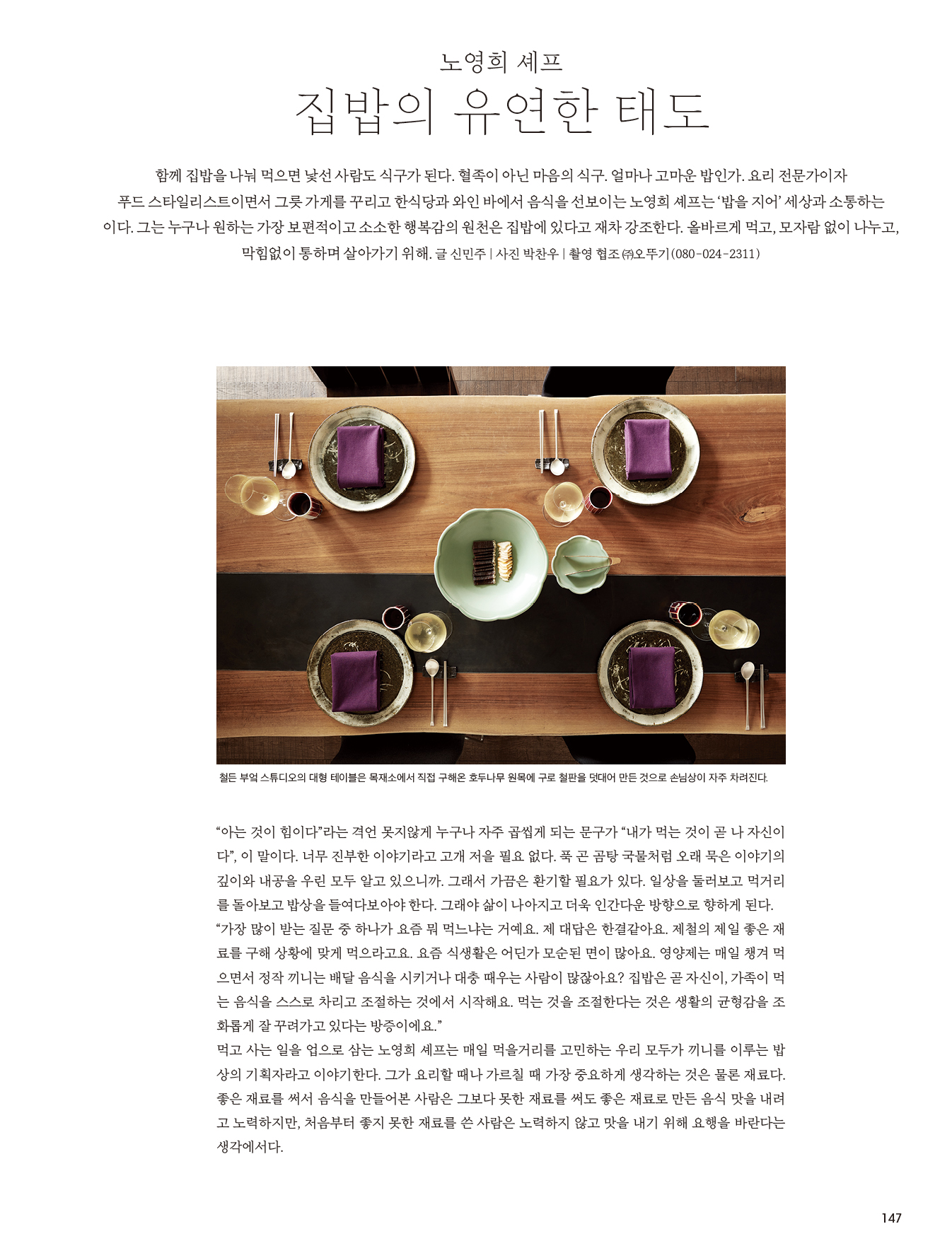 노영희 셰프
집밥의 유연한 태도  

함께 집밥을 나눠 먹으면 낯선 사람도 식구가 된다. 혈족이 아닌 마음의 식구. 얼마나 고마운 밥인가. 요리 전문가이자 
푸드 스타일리스트이면서 그릇 가게를 꾸리고 한식당과 와인 바에서 음식을 선보이는 노영희 셰프는 ‘밥을 지어’ 세상과 소통하는 이다. 그는 누구나 원하는 가장 보편적이고 소소한 행복감의 원천은 집밥에 있다고 재차 강조한다. 올바르게 먹고, 모자람 없이 나누고, 막힘없이 통하며 살아가기 위해. 글 신민주 | 사진 박찬우 | 촬영 협조 ㈜오뚜기(080-024-2311) 

[이미지 설명] 철든 부엌 스튜디오의 대형 테이블은 목재소에서 직접 구해온 호두나무 원목에 구로 철판을 덧대어 만든 것으로 손님상이 자주 차려진다. 

“아는 것이 힘이다”라는 격언 못지않게 누구나 자주 곱씹게 되는 문구가 “내가 먹는 것이 곧 나 자신이다”, 이 말이다. 너무 진부한 이야기라고 고개 저을 필요 없다. 푹 곤 곰탕 국물처럼 오래 묵은 이야기의 깊이와 내공을 우린 모두 알고 있으니까. 그래서 가끔은 환기할 필요가 있다. 일상을 둘러보고 먹거리를 돌아보고 밥상을 들여다보아야 한다. 그래야 삶이 나아지고 더욱 인간다운 방향으로 향하게 된다. 
“가장 많이 받는 질문 중 하나가 요즘 뭐 먹느냐는 거예요. 제 대답은 한결같아요. 제철의 제일 좋은 재료를 구해 상황에 맞게 먹으라고요. 요즘 식생활은 어딘가 모순된 면이 많아요. 영양제는 매일 챙겨 먹으면서 정작 끼니는 배달 음식을 시키거나 대충 때우는 사람이 많잖아요? 집밥은 곧 자신이, 가족이 먹는 음식을 스스로 차리고 조절하는 것에서 시작해요. 먹는 것을 조절한다는 것은 생활의 균형감을 조화롭게 잘 꾸려가고 있다는 방증이에요.”
먹고 사는 일을 업으로 삼는 노영희 셰프는 매일 먹을거리를 고민하는 우리 모두가 끼니를 이루는 밥상의 기획자라고 이야기한다. 그가 요리할 때나 가르칠 때 가장 중요하게 생각하는 것은 물론 재료다. 좋은 재료를 써서 음식을 만들어본 사람은 그보다 못한 재료를 써도 좋은 재료로 만든 음식 맛을 내려고 노력하지만, 처음부터 좋지 못한 재료를 쓴 사람은 노력하지 않고 맛을 내기 위해 요행을 바란다는 생각에서다. 

