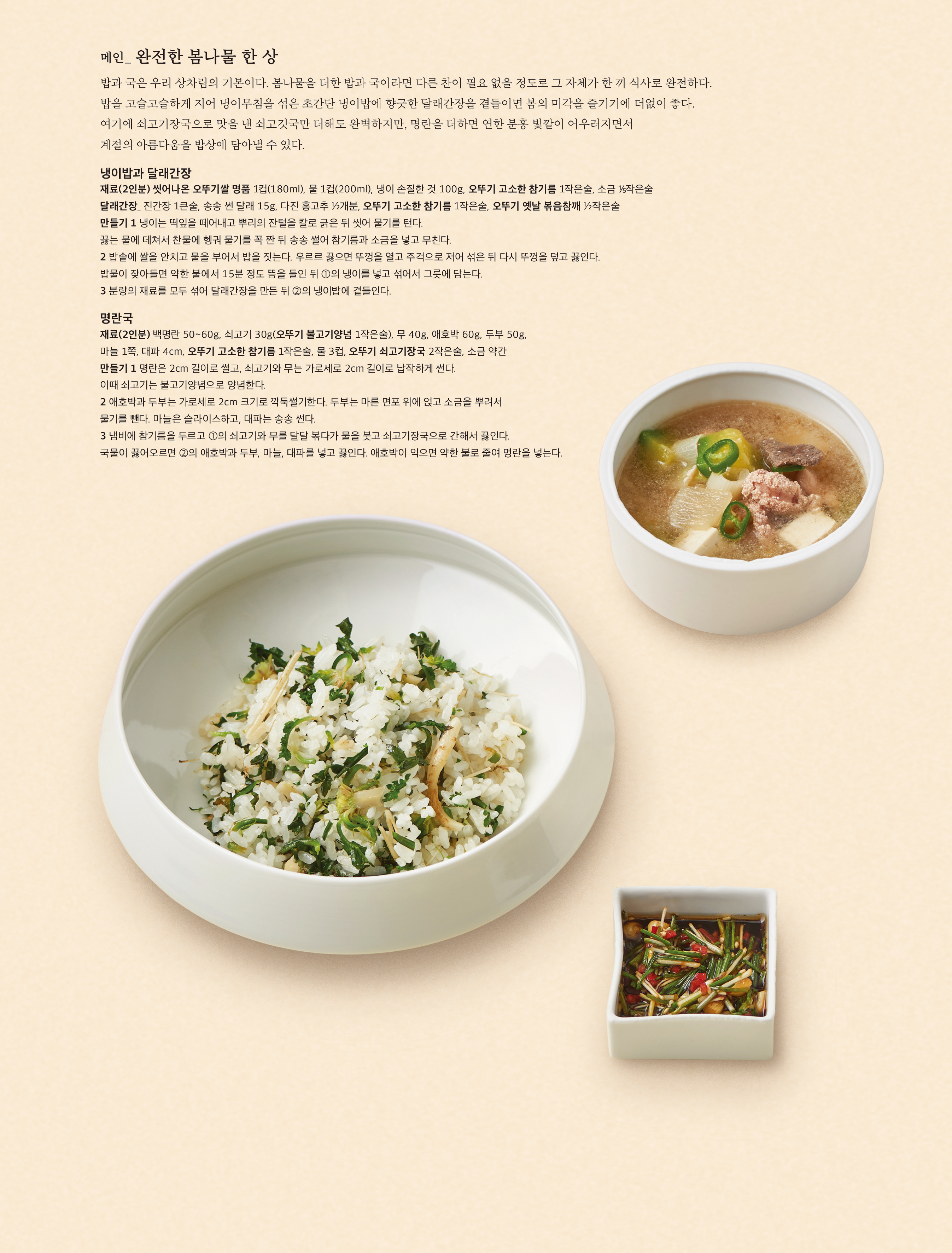 메인 _ 완전한 봄나물 한 상

밥과 국은 우리 상차림의 기본이다 . 봄나물을 더한 밥과 국이라면 다른 찬이 필요 없을 정도로 그 자체가 한 끼 식사로 완전하다 . 밥을 고슬고슬하게 지어 냉이무침을 섞은 초간단 냉이밥에 향긋한 달래간장을 곁들이면 봄의 미각을 즐기기에 더없이 좋다 . 여기에 쇠고기장국으로 맛을 낸 쇠고깃국만 더해도 완벽하지만 , 명란을 더하면 연한 분홍 빛깔이 어우러지면서 계절의 아름다움을 밥상에 담아낼 수 있다 .



냉이밥과 달래간장

재료 (2 인분 ) 씻어나온 오뚜기쌀 명품 1 컵 (180ml), 물 1 컵 (200ml), 냉이 손질한 것 100g, 오뚜기 고소한 참기름 1 작은술 , 소금 작은술

달래간장 _ 진간장 1 큰술 , 송송 썬 달래 15g, 다진 홍고추 ½ 개분 , 오뚜기 고소한 참기름 1 작은술 , 오뚜기 옛날 볶음참깨 ½ 작은술

만들기 1 냉이는 떡잎을 떼어내고 뿌리의 잔털을 칼로 긁은 뒤 씻어 물기를 턴다 . 끓는 물에 데쳐서 찬물에 헹궈 물기를 꼭 짠 뒤 송송 썰어 참기름과 소금을 넣고 무친다 .

2 밥솥에 쌀을 안치고 물을 부어서 밥을 짓는다 . 우르르 끓으면 뚜껑을 열고 주걱으로 저어 섞은 뒤 다시 뚜껑을 덮고 끓인다 . 밥물이 잦아들면 약한 불에서 15 분 정도 뜸을 들인 뒤 ① 의 냉이를 넣고 섞어서 그릇에 담는다 .

3 분량의 재료를 모두 섞어 달래간장을 만든 뒤 ② 의 냉이밥에 곁들인다 .



명란국

재료 (2 인분 ) 백명란 50~60g, 쇠고기 30g( 오뚜기 불고기양념 1 작은술 ), 무 40g, 애호박 60g, 두부 50g, 마늘 1 쪽 , 대파 4cm, 오뚜기 고소한 참기름 1 작은술 , 물 3 컵 , 오뚜기 쇠고기장국 2 작은술 , 소금 약간

만들기 1 명란은 2cm 길이로 썰고 , 쇠고기와 무는 가로세로 2cm 길이로 납작하게 썬다 . 이때 쇠고기는 불고기양념으로 양념한다 .

2 애호박과 두부는 가로세로 2cm 크기로 깍둑썰기한다 . 두부는 마른 면포 위에 얹고 소금을 뿌려서 물기를 뺀다 . 마늘은 슬라이스하고 , 대파는 송송 썬다 .

3 냄비에 참기름을 두르고 ① 의 쇠고기와 무를 달달 볶다가 물을 붓고 쇠고기장국으로 간해서 끓인다 . 국물이 끓어오르면 ② 의 애호박과 두부 , 마늘 , 대파를 넣고 끓인다 . 애호박이 익으면 약한 불로 줄여 명란을 넣는다 .