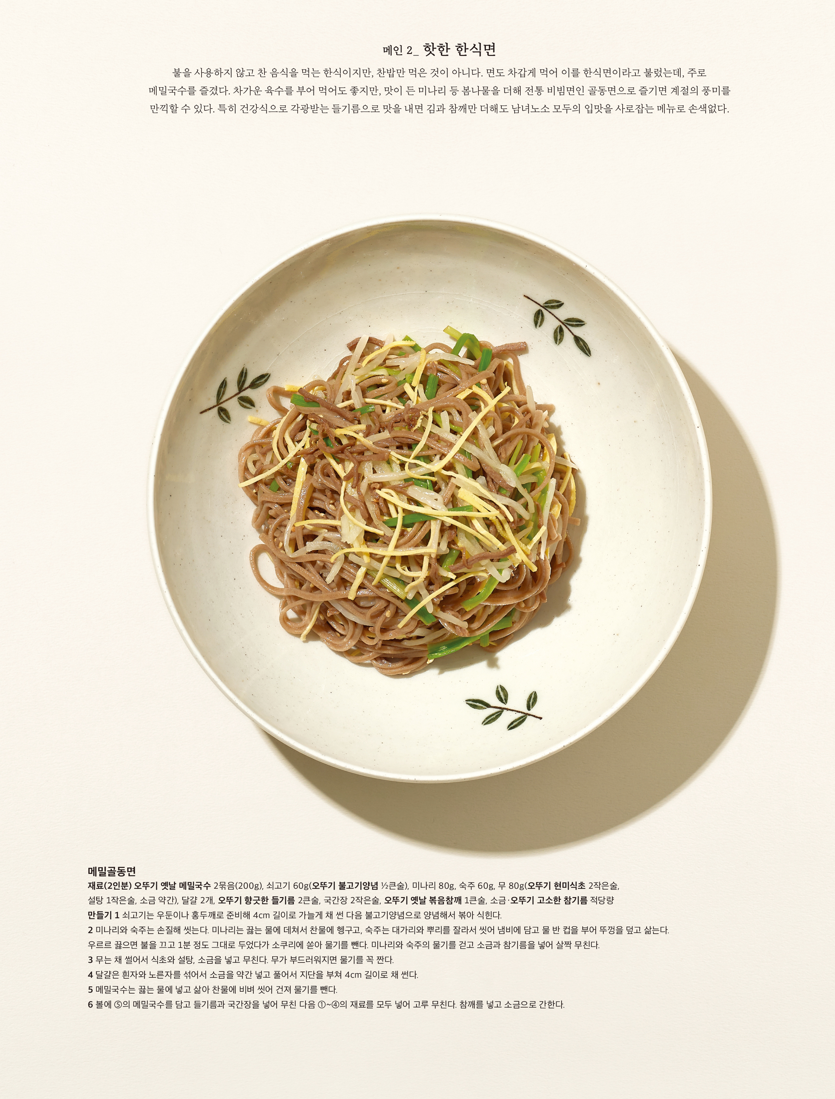 메인 2_ 핫한 한식면
불을 사용하지 않고 찬 음식을 먹는 한식이지만 , 찬밥만 먹은 것이 아니다 . 면도 차갑게 먹어 이를 한식면이라고 불렀는데 , 주로 메밀국수를 즐겼다 . 차가운 육수를 부어 먹어도 좋지만 , 맛이 든 미나리 등 봄나물을 더해 전통 비빔면인 골동면으로 즐기면 계절의 풍미를 만끽할 수 있다 . 특히 건강식으로 각광받는 들기름으로 맛을 내면 김과 참깨만 더해도 남녀노소 모두의 입맛을 사로잡는 메뉴로 손색없다 .
 
메밀골동면
재료 (2 인분 ) 오뚜기 옛날 메밀국수 2 묶음 (200g), 쇠고기 60g( 오뚜기 불고기양념 ½ 큰술 ), 미나리 80g, 숙주 60g, 무 80g( 오뚜기 현미식초 2 작은술 , 설탕 1 작은술 , 소금 약간 ), 달걀 2 개 , 오뚜기 향긋한 들기름 2 큰술 , 국간장 2 작은술 , 오뚜기 옛날 볶음참깨 1 큰술 , 소금 · 오뚜기 고소한 참기름 적당량
만들기 1 쇠고기는 우둔이나 홍두깨로 준비해 4cm 길이로 가늘게 채 썬 다음 불고기양념으로 양념해서 볶아 식힌다 .
2 미나리와 숙주는 손질해 씻는다 . 미나리는 끓는 물에 데쳐서 찬물에 헹구고 , 숙주는 대가리와 뿌리를 잘라서 씻어 냄비에 담고 물 반 컵을 부어 뚜껑을 덮고 삶는다 . 우르르 끓으면 불을 끄고 1 분 정도 그대로 두었다가 소쿠리에 쏟아 물기를 뺀다 . 미나리와 숙주의 물기를 걷고 소금과 참기름을 넣어 살짝 무친다 .
3 무는 채 썰어서 식초와 설탕 , 소금을 넣고 무친다 . 무가 부드러워지면 물기를 꼭 짠다 .
4 달걀은 흰자와 노른자를 섞어서 소금을 약간 넣고 풀어서 지단을 부쳐 4cm 길이로 채 썬다 .
5 메밀국수는 끓는 물에 넣고 삶아 찬물에 비벼 씻어 건져 물기를 뺀다 .
6 볼에 ⑤ 의 메밀국수를 담고 들기름과 국간장을 넣어 무친 다음 ①~④ 의 재료를 모두 넣어 고루 무친다 . 참깨를 넣고 소금으로 간한다 .