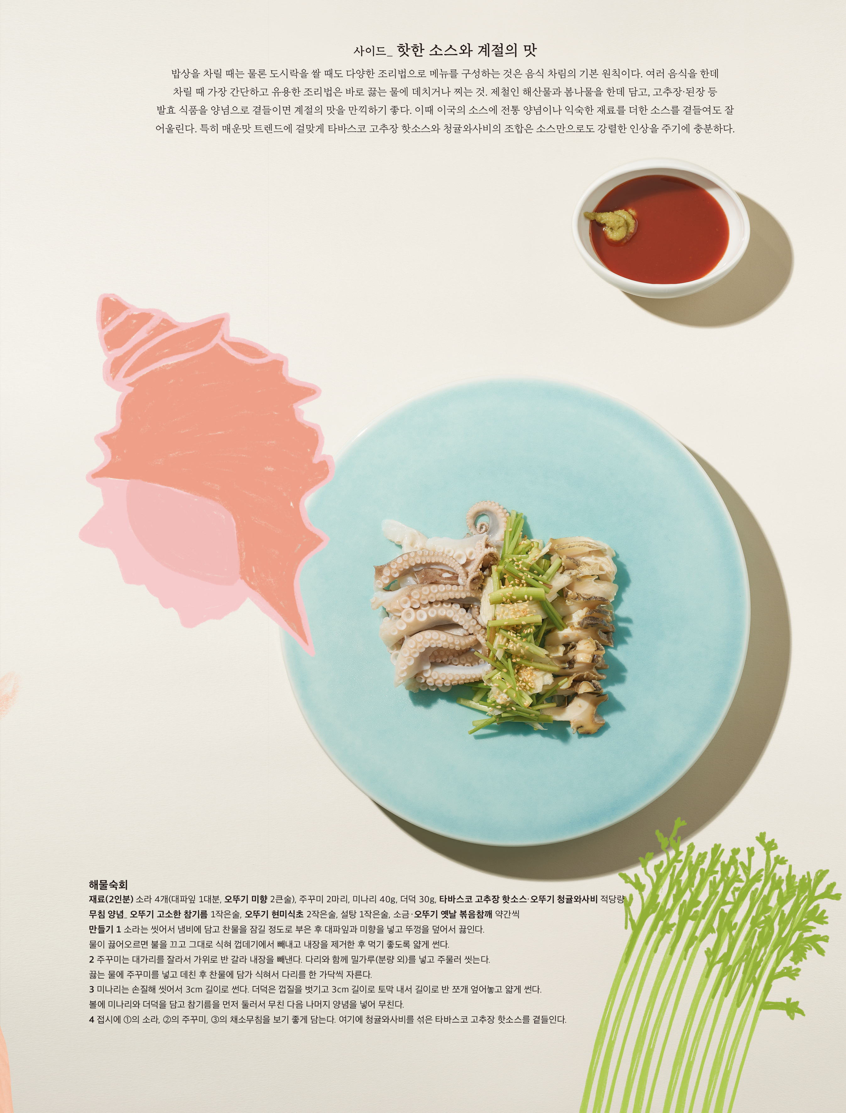 사이드 _ 핫한 소스와 계절의 맛
밥상을 차릴 때는 물론 도시락을 쌀 때도 다양한 조리법으로 메뉴를 구성하는 것은 음식 차림의 기본 원칙이다 . 여러 음식을 한데 차릴 때 가장 간단하고 유용한 조리법은 바로 끓는 물에 데치거나 찌는 것 . 제철인 해산물과 봄나물을 한데 담고 , 고추장 · 된장 등 발효 식품을 양념으로 곁들이면 계절의 맛을 만끽하기 좋다 . 이때 이국의 소스에 전통 양념이나 익숙한 재료를 더한 소스를 곁들여도 잘 어울린다 . 특히 매운맛 트렌드에 걸맞게 타바스코 고추장 핫소스와 청귤와사비의 조합은 소스만으로도 강렬한 인상을 주기에 충분하다 .
해물숙회
재료 (2 인분 ) 소라 4 개 ( 대파잎 1 대분 , 오뚜기 미향 2 큰술 ), 주꾸미 2 마리 , 미나리 40g, 더덕 30g, 타바스코 고추장 핫소스 · 오뚜기 청귤와사비 적당량
무침 양념 _ 오뚜기 고소한 참기름 1 작은술 , 오뚜기 현미식초 2 작은술 , 설탕 1 작은술 , 소금 · 오뚜기 옛날 볶음참깨 약간씩
만들기 1 소라는 씻어서 냄비에 담고 찬물을 잠길 정도로 부은 후 대파잎과 미향을 넣고 뚜껑을 덮어서 끓인다 . 물이 끓어오르면 불을 끄고 그대로 식혀 껍데기에서 빼내고 내장을 제거한 후 먹기 좋도록 얇게 썬다 .
2 주꾸미는 대가리를 잘라서 가위로 반 갈라 내장을 빼낸다 . 다리와 함께 밀가루 ( 분량 외 ) 를 넣고 주물러 씻는다 . 끓는 물에 주꾸미를 넣고 데친 후 찬물에 담가 식혀서 다리를 한 가닥씩 자른다 .
3 미나리는 손질해 씻어서 3cm 길이로 썬다 . 더덕은 껍질을 벗기고 3cm 길이로 토막 내서 길이로 반 쪼개 엎어놓고 얇게 썬다 . 볼에 미나리와 더덕을 담고 참기름을 먼저 둘러서 무친 다음 나머지 양념을 넣어 무친다 .
4 접시에 ① 의 소라 , ② 의 주꾸미 , ③ 의 채소무침을 보기 좋게 담는다 . 여기에 청귤와사비를 섞은 타바스코 고추장 핫소스를 곁들인다 .
