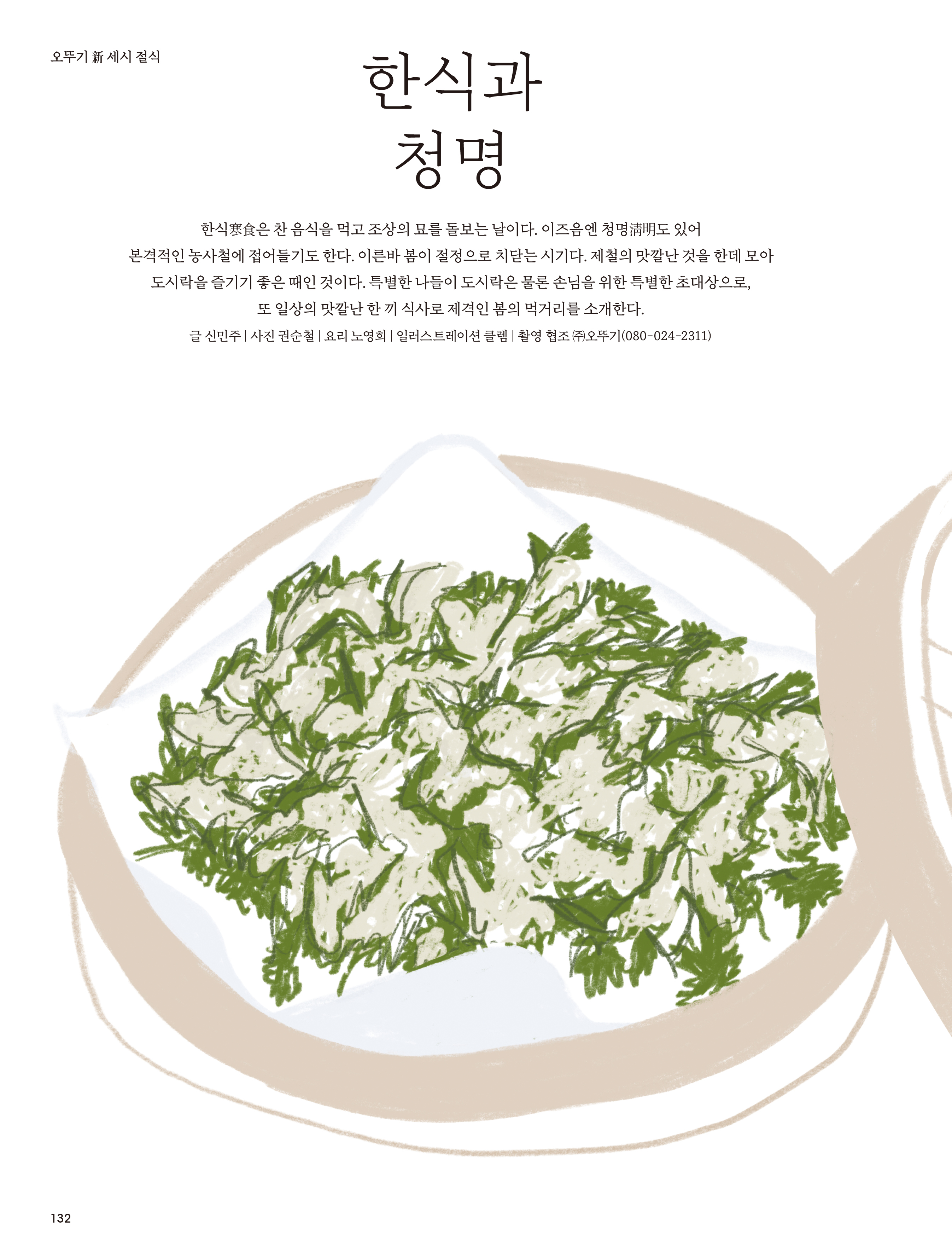 오뚜기 新 세시 절식
한식과 청명
한식寒食은 찬 음식을 먹고 조상의 묘를 돌보는 날이다 . 이즈음엔 청명淸明도 있어 본격적인 농사철에 접어들기도 한다 . 이른바 봄이 절정으로 치닫는 시기다 . 제철의 맛깔난 것을 한데 모아 도시락을 즐기기 좋은 때인 것이다 . 특별한 나들이 도시락은 물론 손님을 위한 특별한 초대상으로 , 또 일상의 맛깔난 한 끼 식사로 제격인 봄의 먹거리를 소개한다 .
글 신민주 | 사진 권순철 | 요리 노영희 | 일러스트레이션 클렘 | 촬영 협조 ㈜오뚜기 (080-024-2311)