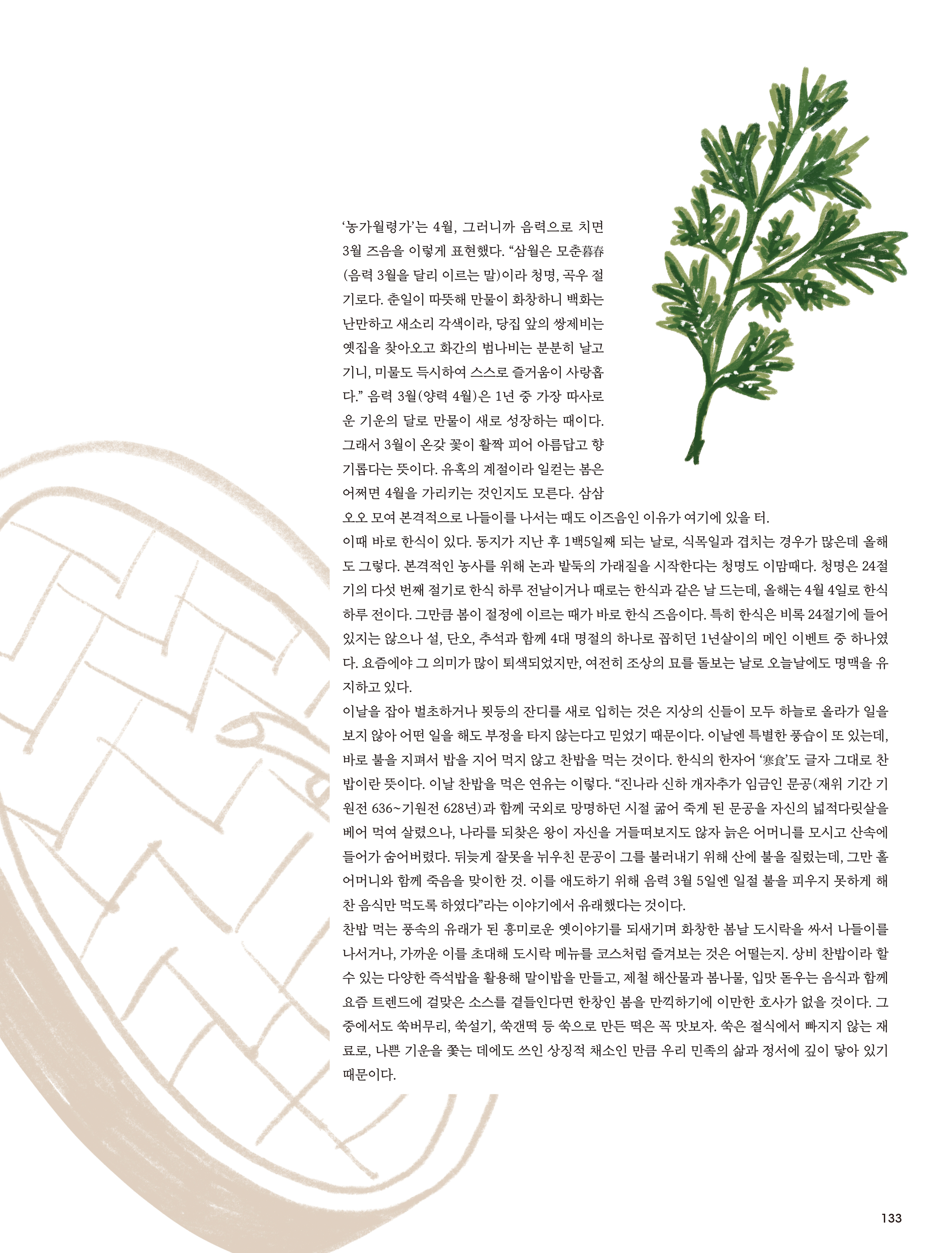 ‘ 농가월령가 ’ 는 4 월 , 그러니까 음력으로 치면 3 월 즈음을 이렇게 표현했다 . “ 삼월은 모춘暮春 ( 음력 3 월을 달리 이르는 말 ) 이라 청명 , 곡우 절기로다 . 춘일이 따뜻해 만물이 화창하니 백화는 난만하고 새소리 각색이라 , 당집 앞의 쌍제비는 옛집을 찾아오고 화간의 범나비는 분분히 날고 기니 , 미물도 득시하여 스스로 즐거움이 사랑홉다 .” 음력 3 월 ( 양력 4 월 ) 은 1 년 중 가장 따사로운 기운의 달로 만물이 새로 성장하는 때이다 . 그래서 3 월이 온갖 꽃이 활짝 피어 아름답고 향기롭다는 뜻이다 . 유혹의 계절이라 일컫는 봄은 어쩌면 4 월을 가리키는 것인지도 모른다 . 삼삼오오 모여 본격적으로 나들이를 나서는 때도 이즈음인 이유가 여기에 있을 터 .
이때 바로 한식이 있다 . 동지가 지난 후 1 백 5 일째 되는 날로 , 식목일과 겹치는 경우가 많은데 올해도 그렇다 . 본격적인 농사를 위해 논과 밭둑의 가래질을 시작한다는 청명도 이맘때다 . 청명은 24 절기의 다섯 번째 절기로 한식 하루 전날이거나 때로는 한식과 같은 날 드는데 , 올해는 4 월 4 일로 한식 하루 전이다 . 그만큼 봄이 절정에 이르는 때가 바로 한식 즈음이다 . 특히 한식은 비록 24 절기에 들어 있지는 않으나 설 , 단오 , 추석과 함께 4 대 명절의 하나로 꼽히던 1 년살이의 메인 이벤트 중 하나였다 . 요즘에야 그 의미가 많이 퇴색되었지만 , 여전히 조상의 묘를 돌보는 날로 오늘날에도 명맥을 유지하고 있다 .
이날을 잡아 벌초하거나 묏등의 잔디를 새로 입히는 것은 지상의 신들이 모두 하늘로 올라가 일을 보지 않아 어떤 일을 해도 부정을 타지 않는다고 믿었기 때문이다 . 이날엔 특별한 풍습이 또 있는데 , 바로 불을 지펴서 밥을 지어 먹지 않고 찬밥을 먹는 것이다 . 한식의 한자어 ‘ 寒食 ’ 도 글자 그대로 찬밥이란 뜻이다 . 이날 찬밥을 먹은 연유는 이렇다 . “ 진나라 신하 개자추가 임금인 문공 ( 재위 기간 기원전 636~ 기원전 628 년 ) 과 함께 국외로 망명하던 시절 굶어 죽게 된 문공을 자신의 넓적다릿살을 베어 먹여 살렸으나 , 나라를 되찾은 왕이 자신을 거들떠보지도 않자 늙은 어머니를 모시고 산속에 들어가 숨어버렸다 . 뒤늦게 잘못을 뉘우친 문공이 그를 불러내기 위해 산에 불을 질렀는데 , 그만 홀어머니와 함께 죽음을 맞이한 것 . 이를 애도하기 위해 음력 3 월 5 일엔 일절 불을 피우지 못하게 해 찬 음식만 먹도록 하였다 ” 라는 이야기에서 유래했다는 것이다 .
찬밥 먹는 풍속의 유래가 된 흥미로운 옛이야기를 되새기며 화창한 봄날 도시락을 싸서 나들이를 나서거나 , 가까운 이를 초대해 도시락 메뉴를 코스처럼 즐겨보는 것은 어떨는지 . 상비 찬밥이라 할 수 있는 다양한 즉석밥을 활용해 말이밥을 만들고 , 제철 해산물과 봄나물 , 입맛 돋우는 음식과 함께 요즘 트렌드에 걸맞은 소스를 곁들인다면 한창인 봄을 만끽하기에 이만한 호사가 없을 것이다 . 그중에서도 쑥버무리 , 쑥설기 , 쑥갠떡 등 쑥으로 만든 떡은 꼭 맛보자 . 쑥은 절식에서 빠지지 않는 재료로 , 나쁜 기운을 쫓는 데에도 쓰인 상징적 채소인 만큼 우리 민족의 삶과 정서에 깊이 닿아 있기 때문이다 .
