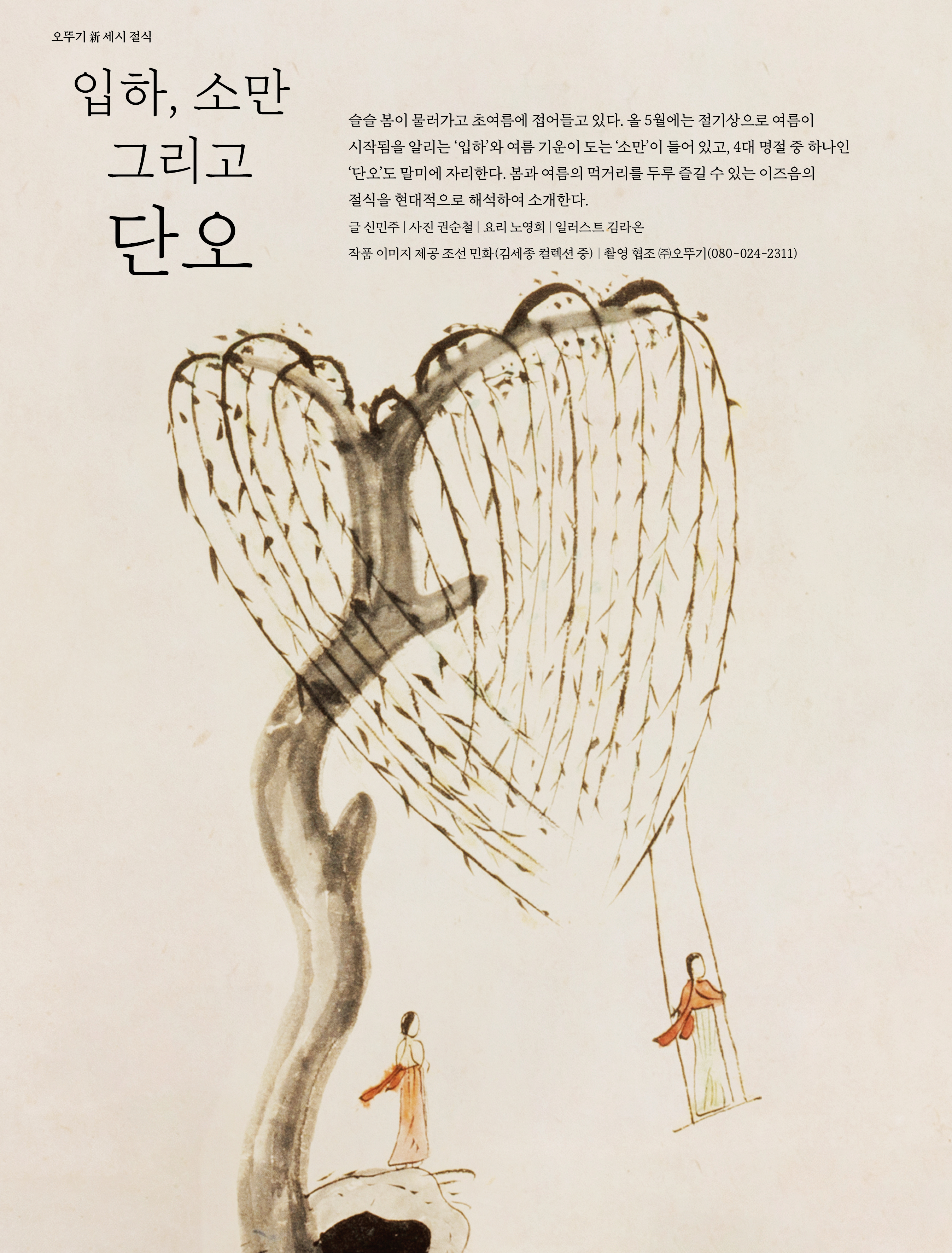 오뚜기 新 세시 절식

입하 , 소만 그리고 단오



슬슬 봄이 물러가고 초여름에 접어들고 있다 . 올 5 월에는 절기상으로 여름이 시작됨을 알리는 ‘ 입하 ’ 와 여름 기운이 도는 ‘ 소만 ’ 이 들어 있고 , 4 대 명절 중 하나인 ‘ 단오 ’ 도 말미에 자리한다 . 봄과 여름의 먹거리를 두루 즐길 수 있는 이즈음의 절식을 현대적으로 해석하여 소개한다 .

글 신민주 | 사진 권순철 | 요리 노영희 | 일러스트 김라온 작품 이미지 제공 조선 민화 ( 김세종 컬렉션 중 ) | 촬영 협조 ㈜오뚜기 (080-024-2311)