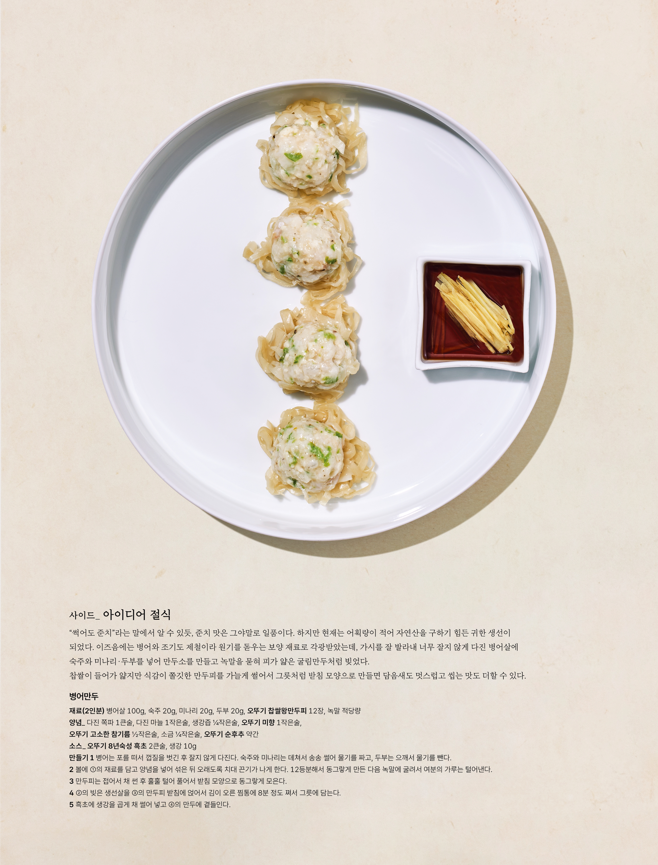 사이드 _ 아이디어 절식

“ 썩어도 준치 ” 라는 말에서 알 수 있듯 , 준치 맛은 그야말로 일품이다 . 하지만 현재는 어획량이 적어 자연산을 구하기 힘든 귀한 생선이 되었다 . 이즈음에는 병어와 조기도 제철이라 원기를 돋우는 보양 재료로 각광받았는데 , 가시를 잘 발라내 너무 잘지 않게 다진 병어살에 숙주와 미나리 · 두부를 넣어 만두소를 만들고 녹말을 묻혀 피가 얇은 굴림만두처럼 빚었다 .

찹쌀이 들어가 얇지만 식감이 쫄깃한 만두피를 가늘게 썰어서 그릇처럼 받침 모양으로 만들면 담음새도 멋스럽고 씹는 맛도 더할 수 있다 .



병어만두

재료 (2 인분 ) 병어살 100g, 숙주 20g, 미나리 20g, 두부 20g, 오뚜기 찹쌀왕만두피 12 장 , 녹말 적당량 양념 _ 다진 쪽파 1 큰술 , 다진 마늘 1 작은술 , 생강즙 ¼ 작은술 , 오뚜기 미향 1 작은술 , 오뚜기 고소한 참기름 ½ 작은술 , 소금 ¼ 작은술 , 오뚜기 순후추 약간

소스 _ 오뚜기 8 년숙성 흑초 2 큰술 , 생강 10g

만들기 1 병어는 포를 떠서 껍질을 벗긴 후 잘지 않게 다진다 . 숙주와 미나리는 데쳐서 송송 썰어 물기를 짜고 , 두부는 으깨서 물기를 뺀다 .

2 볼에 ① 의 재료를 담고 양념을 넣어 섞은 뒤 오래도록 치대 끈기가 나게 한다 . 12 등분해서 동그랗게 만든 다음 녹말에 굴려서 여분의 가루는 털어낸다 .

3 만두피는 접어서 채 썬 후 훌훌 털어 풀어서 받침 모양으로 동그랗게 모은다 .

4 ② 의 빚은 생선살을 ③ 의 만두피 받침에 얹어서 김이 오른 찜통에 8 분 정도 쪄서 그릇에 담는다 .

5 흑초에 생강을 곱게 채 썰어 넣고 ④ 의 만두에 곁들인다 .