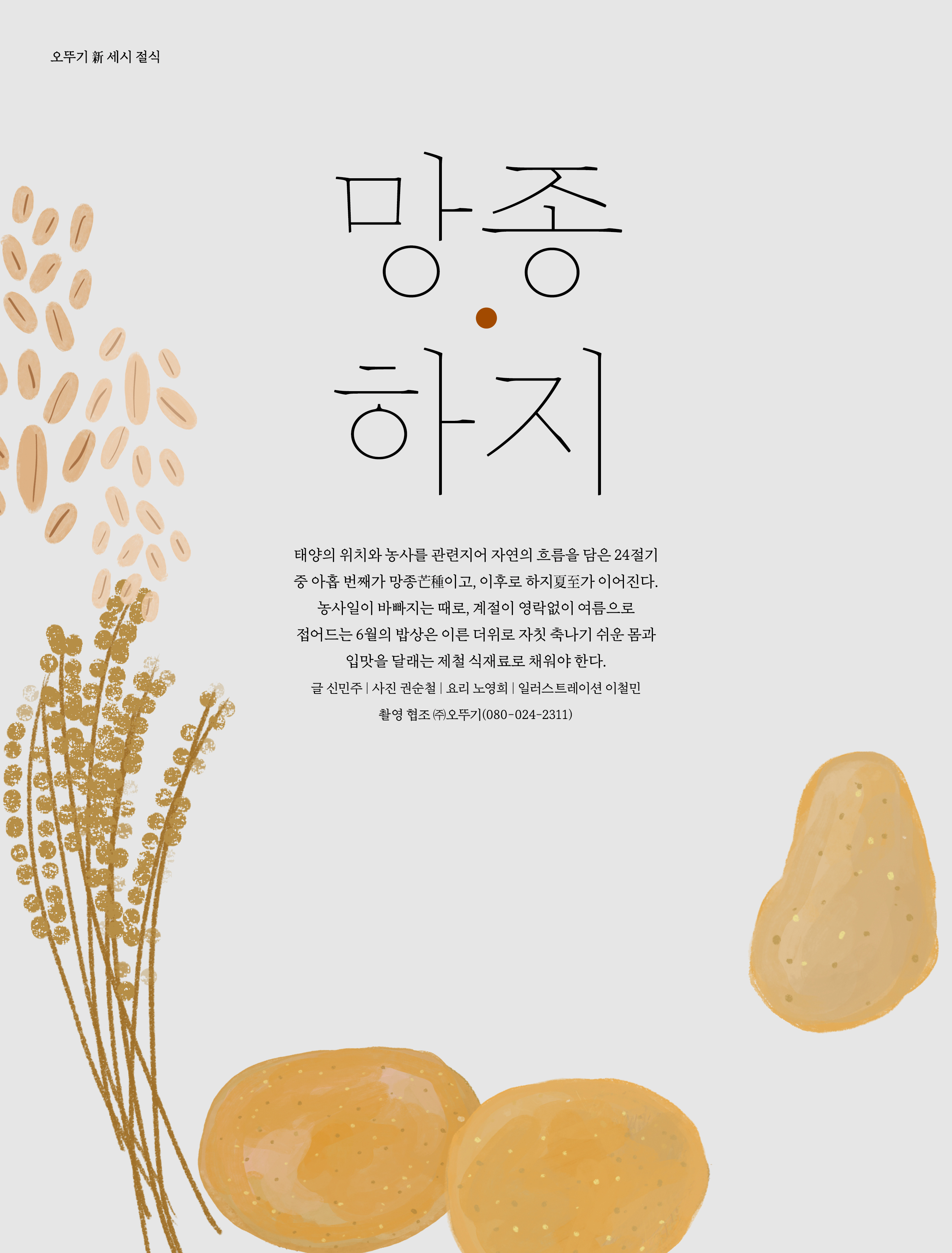 오뚜기 新 세시 절식

망종·하지



태양의 위치와 농사를 관련지어 자연의 흐름을 담은 24 절기 중 아홉 번째가 망종芒種이고 , 이후로 하지夏至가 이어진다 . 농사일이 바빠지는 때로 , 계절이 영락없이 여름으로 접어드는 6 월의 밥상은 이른 더위로 자칫 축나기 쉬운 몸과 입맛을 달래는 제철 식재료로 채워야 한다 .

글 신민주 | 사진 권순철 | 요리 노영희 | 일러스트레이션 이철민 촬영 협조 ㈜오뚜기 (080-024-2311)