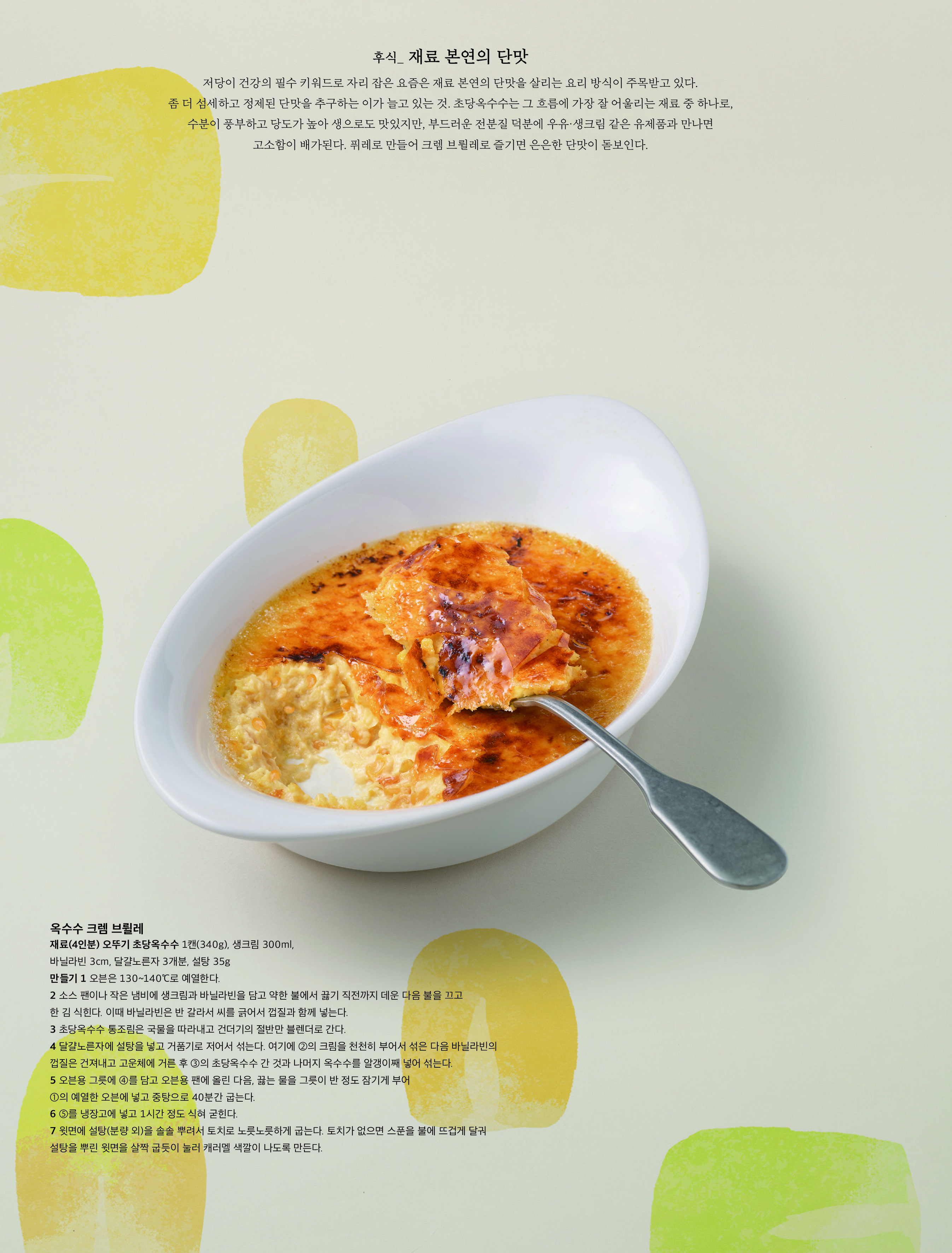 후식 _ 재료 본연의 단맛

저당이 건강의 필수 키워드로 자리 잡은 요즘은 재료 본연의 단맛을 살리는 요리 방식이 주목받고 있다 . 좀 더 섬세하고 정제된 단맛을 추구하는 이가 늘고 있는 것 . 초당옥수수는 그 흐름에 가장 잘 어울리는 재료 중 하나로 , 수분이 풍부하고 당도가 높아 생으로도 맛있지만 , 부드러운 전분질 덕분에 우유 · 생크림 같은 유제품과 만나면 고소함이 배가된다 . 퓌레로 만들어 크렘 브륄레로 즐기면 은은한 단맛이 돋보인다 .



옥수수 크렘 브륄레

재료 (4 인분 ) 오뚜기 초당옥수수 1 캔 (340g), 생크림 300ml, 바닐라빈 3cm, 달걀노른자 3 개분 , 설탕 35g 

만들기 1 오븐은 130~140℃ 로 예열한다 .

2 소스 팬이나 작은 냄비에 생크림과 바닐라빈을 담고 약한 불에서 끓기 직전까지 데운 다음 불을 끄고 한 김 식힌다 . 이때 바닐라빈은 반 갈라서 씨를 긁어서 껍질과 함께 넣는다 .

3 초당옥수수 통조림은 국물을 따라내고 건더기의 절반만 블렌더로 간다 .

4 달걀노른자에 설탕을 넣고 거품기로 저어서 섞는다 . 여기에 ② 의 크림을 천천히 부어서 섞은 다음 바닐라빈의 껍질은 건져내고 고운체에 거른 후 ③ 의 초당옥수수 간 것과 나머지 옥수수를 알갱이째 넣어 섞는다 .

5 오븐용 그릇에 ④ 를 담고 오븐용 팬에 올린 다음 , 끓는 물을 그릇이 반 정도 잠기게 부어 ① 의 예열한 오븐에 넣고 중탕으로 40 분간 굽는다 .

6 ⑤ 를 냉장고에 넣고 1 시간 정도 식혀 굳힌다 .

7 윗면에 설탕 ( 분량 외 ) 을 솔솔 뿌려서 토치로 노릇노릇하게 굽는다 . 토치가 없으면 스푼을 불에 뜨겁게 달궈 설탕을 뿌린 윗면을 살짝 굽듯이 눌러 캐러멜 색깔이 나도록 만든다 .