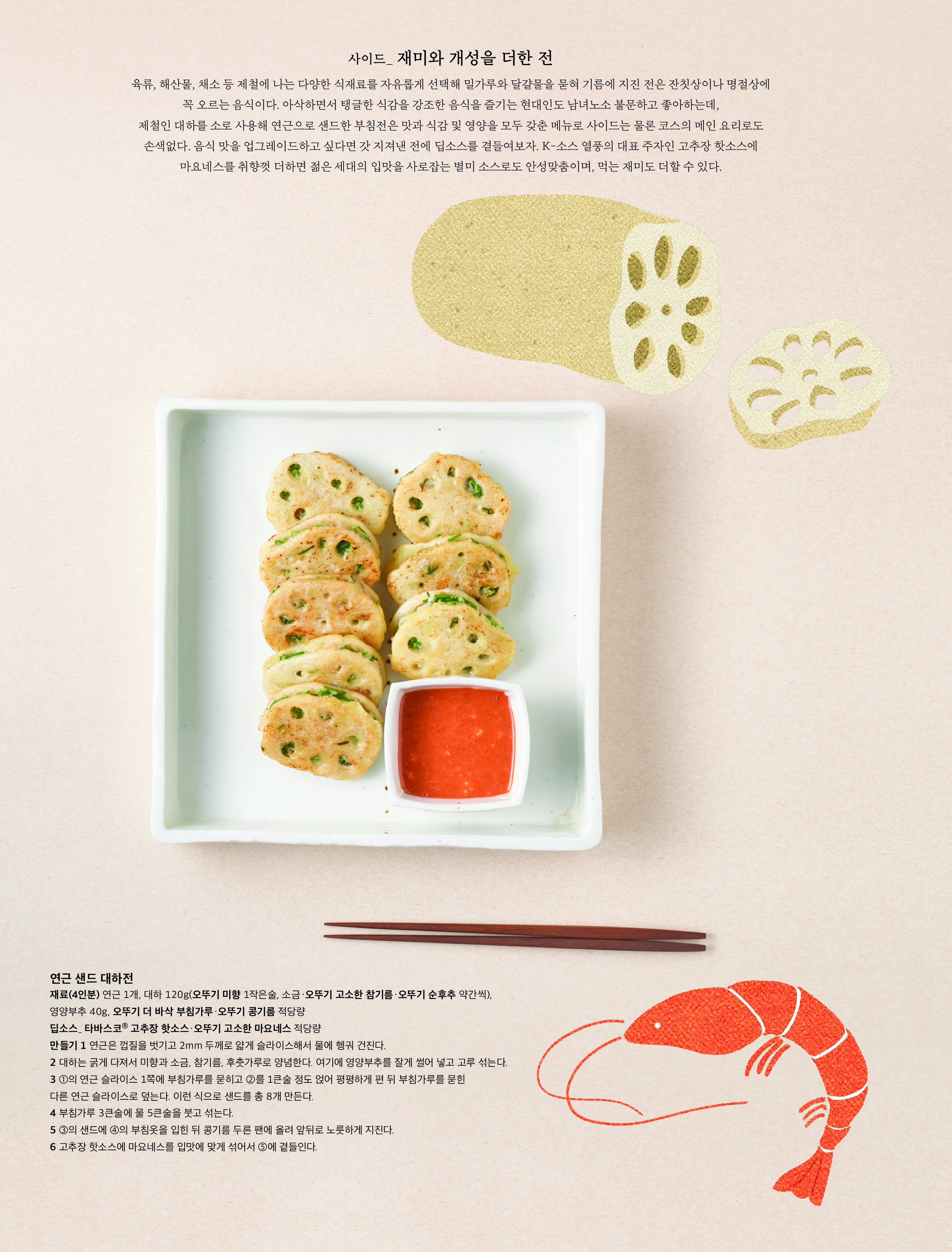 사이드_ 재미와 개성을 더한 전

육류, 해산물, 채소 등 제철에 나는 다양한 식재료를 자유롭게 선택해 밀가루와 달걀물을 묻혀 기름에 지진 전은 잔칫상이나 명절상에 
꼭 오르는 음식이다. 아삭하면서 탱글한 식감을 강조한 음식을 즐기는 현대인도 남녀노소 불문하고 좋아하는데, 
제철인 대하를 소로 사용해 연근으로 샌드한 부침전은 맛과 식감 및 영양을 모두 갖춘 메뉴로 사이드는 물론 코스의 메인 요리로도 손색없다. 음식 맛을 업그레이드하고 싶다면 갓 지져낸 전에 딥소스를 곁들여보자. K-소스 열풍의 대표 주자인 고추장 핫소스에 마요네스를 취향껏 더하면 젊은 세대의 입맛을 사로잡는 별미 소스로도 안성맞춤이며, 먹는 재미도 더할 수 있다. 

연근 샌드 대하전

재료(4인분) 연근 1개, 대하 120g(오뚜기 미향 1작은술, 소금·오뚜기 고소한 참기름·오뚜기 순후추 약간씩), 
영양부추 40g, 오뚜기 더 바삭 부침가루·오뚜기 콩기름 적당량
딥소스_ 타바스코Ⓡ 고추장 핫소스·오뚜기 고소한 마요네스 적당량
만들기 1 연근은 껍질을 벗기고 2mm 두께로 얇게 슬라이스해서 물에 헹궈 건진다. 
2 대하는 굵게 다져서 미향과 소금, 참기름, 후춧가루로 양념한다. 여기에 영양부추를 잘게 썰어 넣고 고루 섞는다. 
3 ①의 연근 슬라이스 1쪽에 부침가루를 묻히고 ②를 1큰술 정도 얹어 평평하게 편 뒤 부침가루를 묻힌 
다른 연근 슬라이스로 덮는다. 이런 식으로 샌드를 총 8개 만든다. 
4 부침가루 3큰술에 물 5큰술을 붓고 섞는다.
5 ③의 샌드에 ④의 부침옷을 입힌 뒤 콩기름 두른 팬에 올려 앞뒤로 노릇하게 지진다.
6 고추장 핫소스에 마요네스를 입맛에 맞게 섞어서 ⑤에 곁들인다.
