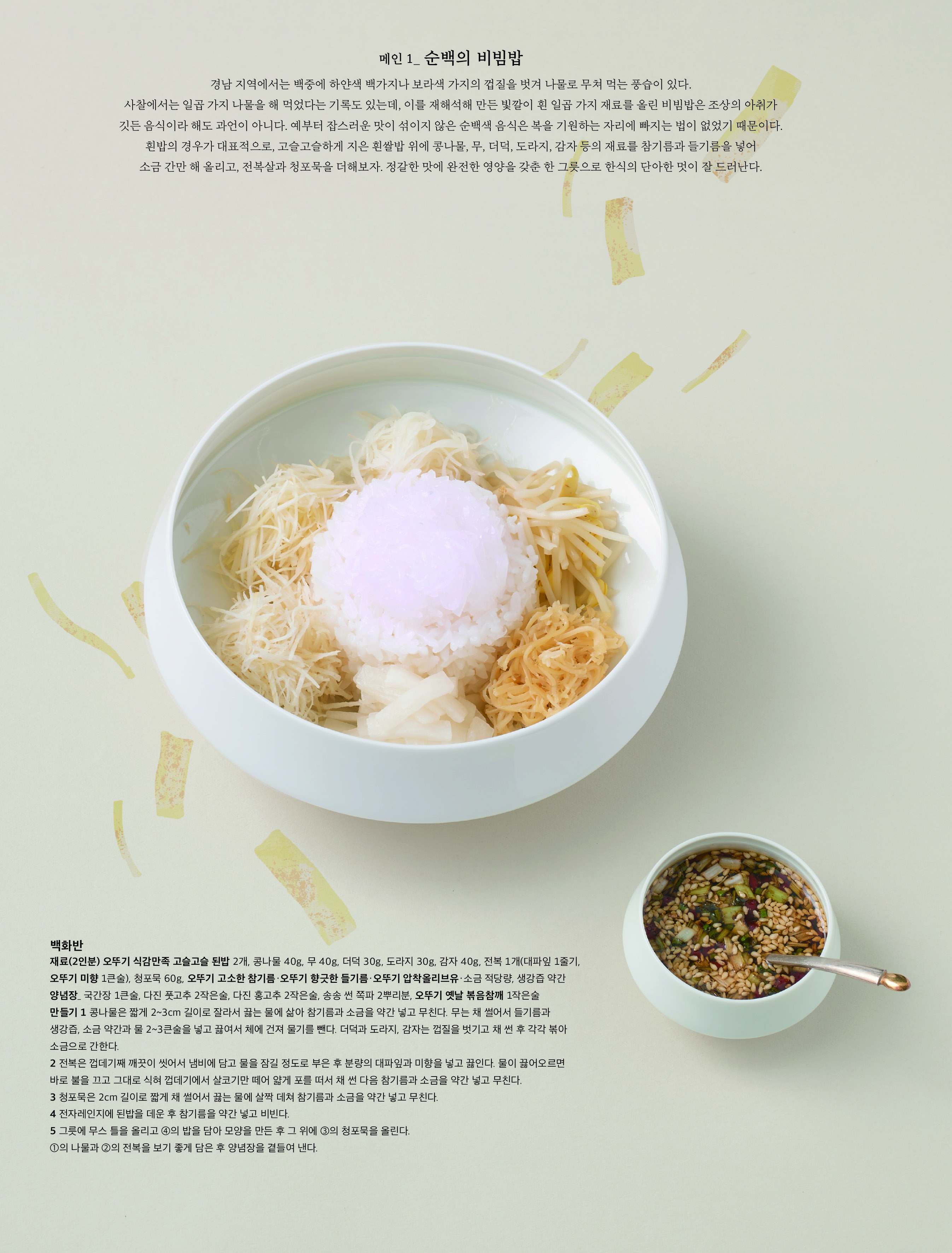 메인 1_ 순백의 비빔밥

경남 지역에서는 백중에 하얀색 백가지나 보라색 가지의 껍질을 벗겨 나물로 무쳐 먹는 풍습이 있다 . 사찰에서는 일곱 가지 나물을 해 먹었다는 기록도 있는데 , 이를 재해석해 만든 빛깔이 흰 일곱 가지 재료를 올린 비빔밥은 조상의 아취가 깃든 음식이라 해도 과언이 아니다 . 예부터 잡스러운 맛이 섞이지 않은 순백색 음식은 복을 기원하는 자리에 빠지는 법이 없었기 때문이다 . 흰밥의 경우가 대표적으로 , 고슬고슬하게 지은 흰쌀밥 위에 콩나물 , 무 , 더덕 , 도라지 , 감자 등의 재료를 참기름과 들기름을 넣어 소금 간만 해 올리고 , 전복살과 청포묵을 더해보자 . 정갈한 맛에 완전한 영양을 갖춘 한 그릇으로 한식의 단아한 멋이 잘 드러난다 .



백화반

재료 (2 인분 ) 오뚜기 식감만족 고슬고슬 된밥 2 개 , 콩나물 40g, 무 40g, 더덕 30g, 도라지 30g, 감자 40g, 전복 1 개 ( 대파잎 1 줄기 , 오뚜기 미향 1 큰술 ), 청포묵 60g, 오뚜기 고소한 참기름 · 오뚜기 향긋한 들기름 · 오뚜기 압착올리브유 · 소금 적당량 , 생강즙 약간

양념장 _ 국간장 1 큰술 , 다진 풋고추 2 작은술 , 다진 홍고추 2 작은술 , 송송 썬 쪽파 2 뿌리분 , 오뚜기 옛날 볶음참깨 1 작은술

만들기 1 콩나물은 짧게 2~3cm 길이로 잘라서 끓는 물에 삶아 참기름과 소금을 약간 넣고 무친다 . 무는 채 썰어서 들기름과 생강즙 , 소금 약간과 물 2~3 큰술을 넣고 끓여서 체에 건져 물기를 뺀다 . 더덕과 도라지 , 감자는 껍질을 벗기고 채 썬 후 각각 볶아 소금으로 간한다 .

2 전복은 껍데기째 깨끗이 씻어서 냄비에 담고 물을 잠길 정도로 부은 후 분량의 대파잎과 미향을 넣고 끓인다 . 물이 끓어오르면 바로 불을 끄고 그대로 식혀 껍데기에서 살코기만 떼어 얇게 포를 떠서 채 썬 다음 참기름과 소금을 약간 넣고 무친다 .

3 청포묵은 2cm 길이로 짧게 채 썰어서 끓는 물에 살짝 데쳐 참기름과 소금을 약간 넣고 무친다 .

4 전자레인지에 된밥을 데운 후 참기름을 약간 넣고 비빈다 .

5 그릇에 무스 틀을 올리고 ④ 의 밥을 담아 모양을 만든 후 그 위에 ③ 의 청포묵을 올린다 . ① 의 나물과 ② 의 전복을 보기 좋게 담은 후 양념장을 곁들여 낸다 .

